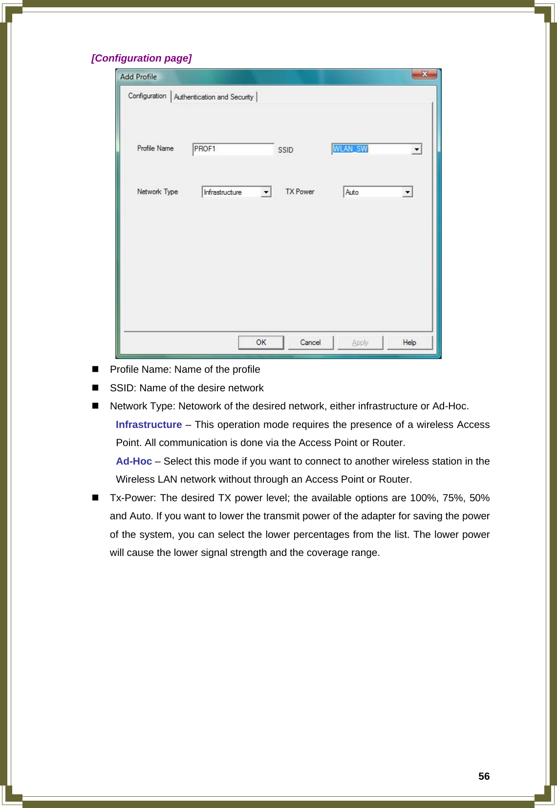  56 [Configuration page]    Profile Name: Name of the profile   SSID: Name of the desire network   Network Type: Netowork of the desired network, either infrastructure or Ad-Hoc.  Infrastructure – This operation mode requires the presence of a wireless Access   Point. All communication is done via the Access Point or Router.  Ad-Hoc – Select this mode if you want to connect to another wireless station in the   Wireless LAN network without through an Access Point or Router.   Tx-Power: The desired TX power level; the available options are 100%, 75%, 50% and Auto. If you want to lower the transmit power of the adapter for saving the power of the system, you can select the lower percentages from the list. The lower power will cause the lower signal strength and the coverage range.           