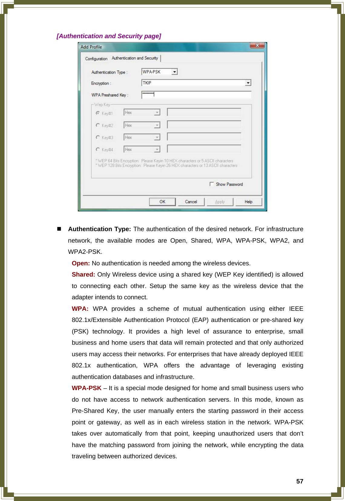  57  [Authentication and Security page]    Authentication Type: The authentication of the desired network. For infrastructure network, the available modes are Open, Shared, WPA, WPA-PSK, WPA2, and WPA2-PSK.  Open: No authentication is needed among the wireless devices.  Shared: Only Wireless device using a shared key (WEP Key identified) is allowed   to connecting each other. Setup the same key as the wireless device that the   adapter intends to connect.  WPA: WPA provides a scheme of mutual authentication using either IEEE   802.1x/Extensible Authentication Protocol (EAP) authentication or pre-shared key   (PSK) technology. It provides a high level of assurance to enterprise, small   business and home users that data will remain protected and that only authorized   users may access their networks. For enterprises that have already deployed IEEE   802.1x authentication, WPA offers the advantage of leveraging existing   authentication databases and infrastructure.  WPA-PSK – It is a special mode designed for home and small business users who   do not have access to network authentication servers. In this mode, known as   Pre-Shared Key, the user manually enters the starting password in their access   point or gateway, as well as in each wireless station in the network. WPA-PSK   takes over automatically from that point, keeping unauthorized users that don’t   have the matching password from joining the network, while encrypting the data   traveling between authorized devices. 