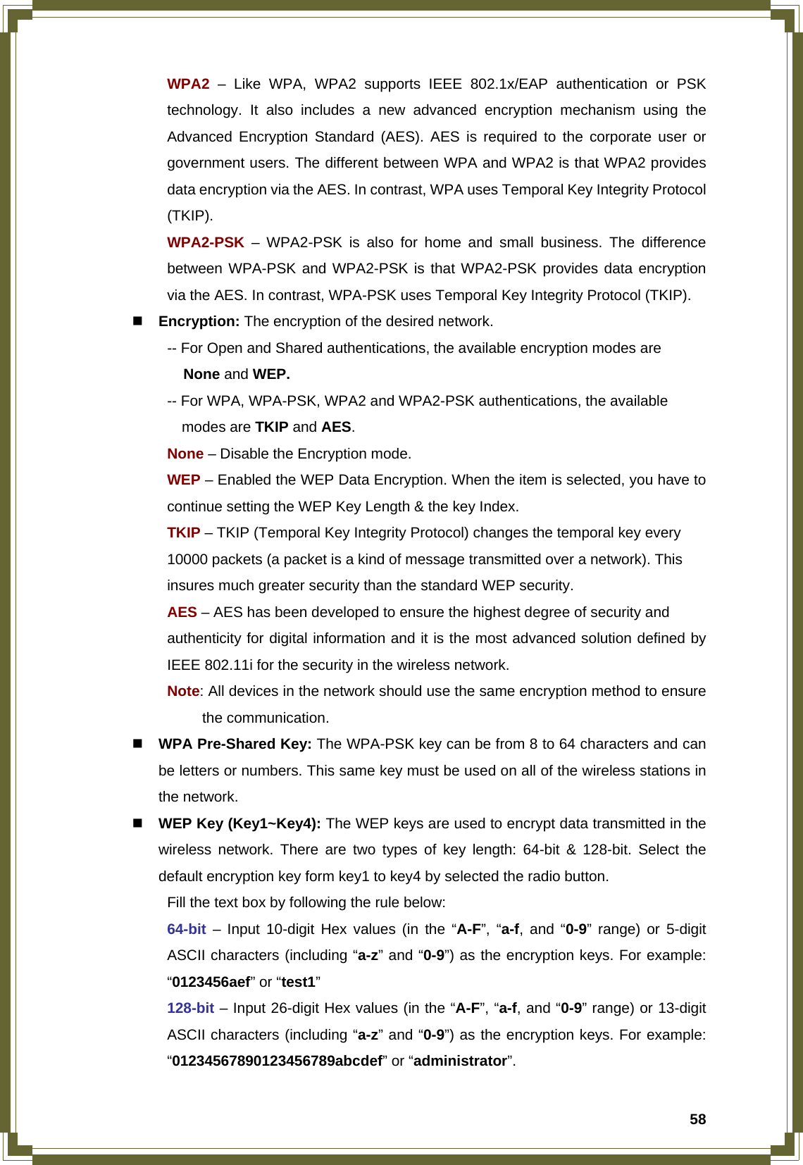  58 WPA2 – Like WPA, WPA2 supports IEEE 802.1x/EAP authentication or PSK   technology. It also includes a new advanced encryption mechanism using the   Advanced Encryption Standard (AES). AES is required to the corporate user or   government users. The different between WPA and WPA2 is that WPA2 provides   data encryption via the AES. In contrast, WPA uses Temporal Key Integrity Protocol  (TKIP).  WPA2-PSK – WPA2-PSK is also for home and small business. The difference   between WPA-PSK and WPA2-PSK is that WPA2-PSK provides data encryption   via the AES. In contrast, WPA-PSK uses Temporal Key Integrity Protocol (TKIP).  Encryption: The encryption of the desired network.     -- For Open and Shared authentications, the available encryption modes are        None and WEP.   -- For WPA, WPA-PSK, WPA2 and WPA2-PSK authentications, the available       modes are TKIP and AES.   None – Disable the Encryption mode.   WEP – Enabled the WEP Data Encryption. When the item is selected, you have to    continue setting the WEP Key Length &amp; the key Index.   TKIP – TKIP (Temporal Key Integrity Protocol) changes the temporal key every      10000 packets (a packet is a kind of message transmitted over a network). This      insures much greater security than the standard WEP security.   AES – AES has been developed to ensure the highest degree of security and      authenticity for digital information and it is the most advanced solution defined by    IEEE 802.11i for the security in the wireless network.  Note: All devices in the network should use the same encryption method to ensure   the communication.  WPA Pre-Shared Key: The WPA-PSK key can be from 8 to 64 characters and can be letters or numbers. This same key must be used on all of the wireless stations in the network.  WEP Key (Key1~Key4): The WEP keys are used to encrypt data transmitted in the wireless network. There are two types of key length: 64-bit &amp; 128-bit. Select the default encryption key form key1 to key4 by selected the radio button.   Fill the text box by following the rule below:  64-bit – Input 10-digit Hex values (in the “A-F”, “a-f, and “0-9” range) or 5-digit   ASCII characters (including “a-z” and “0-9”) as the encryption keys. For example:  “0123456aef” or “test1”  128-bit – Input 26-digit Hex values (in the “A-F”, “a-f, and “0-9” range) or 13-digit   ASCII characters (including “a-z” and “0-9”) as the encryption keys. For example:  “01234567890123456789abcdef” or “administrator”.  