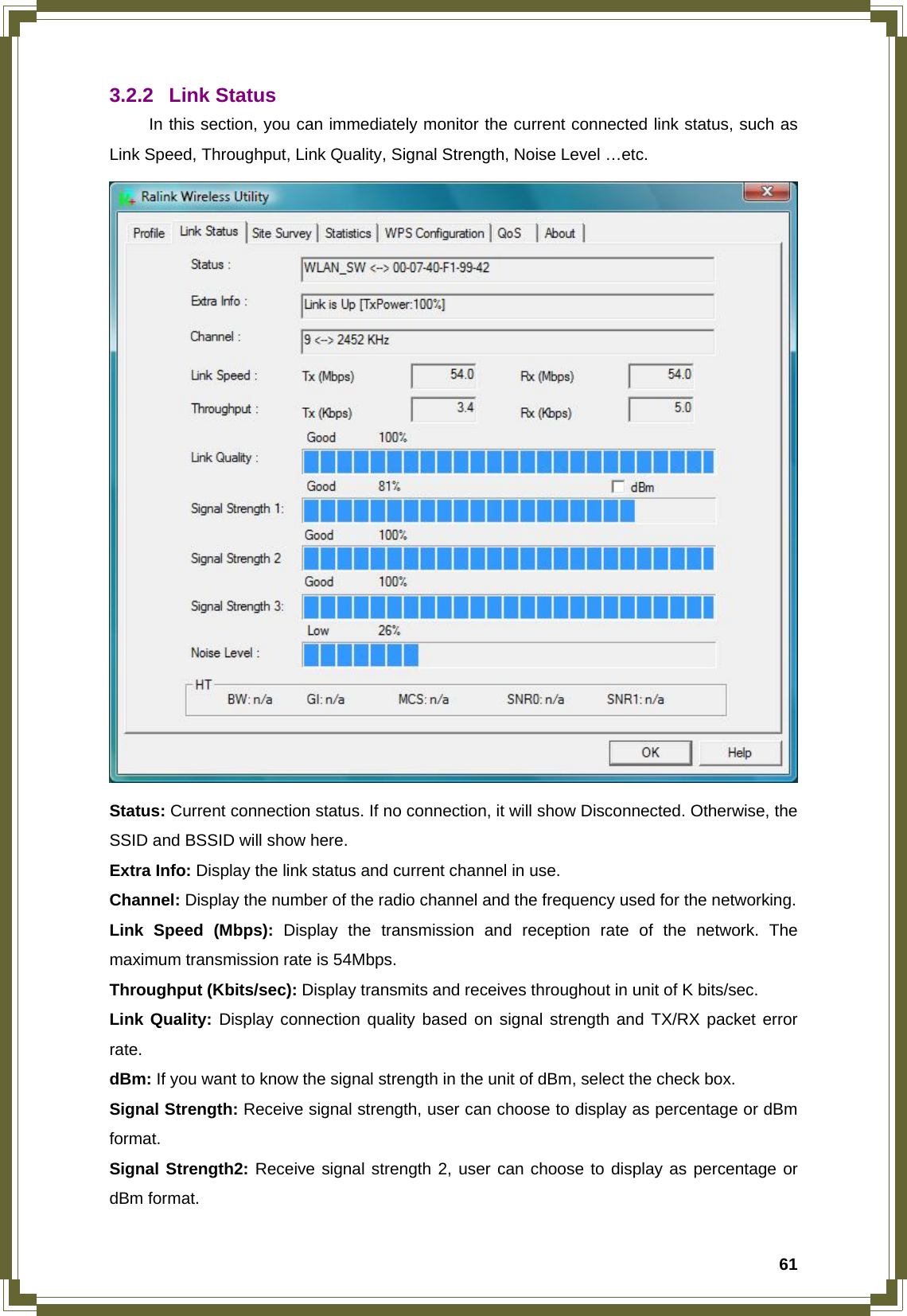  613.2.2 Link Status  In this section, you can immediately monitor the current connected link status, such as Link Speed, Throughput, Link Quality, Signal Strength, Noise Level …etc.  Status: Current connection status. If no connection, it will show Disconnected. Otherwise, the SSID and BSSID will show here. Extra Info: Display the link status and current channel in use. Channel: Display the number of the radio channel and the frequency used for the networking. Link Speed (Mbps): Display the transmission and reception rate of the network. The maximum transmission rate is 54Mbps. Throughput (Kbits/sec): Display transmits and receives throughout in unit of K bits/sec. Link Quality: Display connection quality based on signal strength and TX/RX packet error rate. dBm: If you want to know the signal strength in the unit of dBm, select the check box. Signal Strength: Receive signal strength, user can choose to display as percentage or dBm format. Signal Strength2: Receive signal strength 2, user can choose to display as percentage or dBm format. 