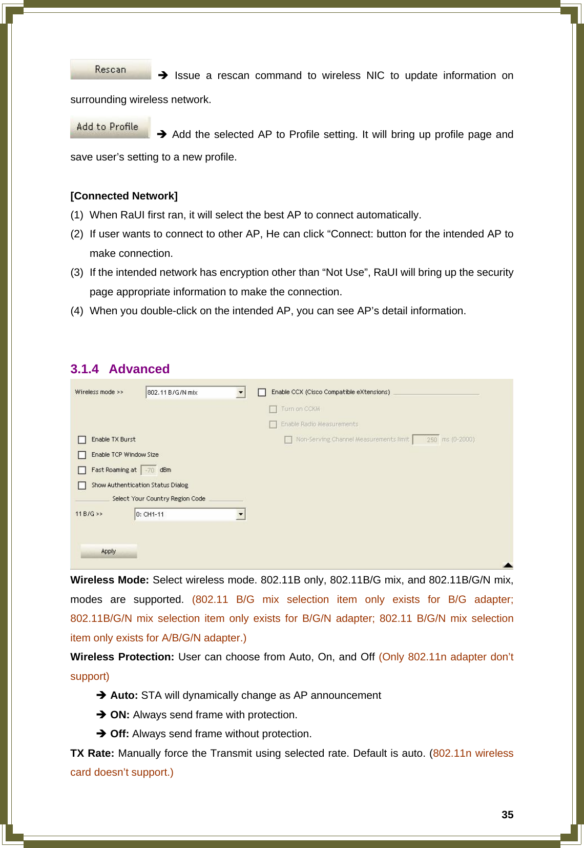  35 Î Issue a rescan command to wireless NIC to update information on surrounding wireless network.  Î Add the selected AP to Profile setting. It will bring up profile page and save user’s setting to a new profile.  [Connected Network] (1)  When RaUI first ran, it will select the best AP to connect automatically. (2)  If user wants to connect to other AP, He can click “Connect: button for the intended AP to make connection. (3)  If the intended network has encryption other than “Not Use”, RaUI will bring up the security page appropriate information to make the connection.   (4)  When you double-click on the intended AP, you can see AP’s detail information.   3.1.4 Advanced  Wireless Mode: Select wireless mode. 802.11B only, 802.11B/G mix, and 802.11B/G/N mix, modes are supported. (802.11 B/G mix selection item only exists for B/G adapter; 802.11B/G/N mix selection item only exists for B/G/N adapter; 802.11 B/G/N mix selection item only exists for A/B/G/N adapter.) Wireless Protection: User can choose from Auto, On, and Off (Only 802.11n adapter don’t support)  Î Auto: STA will dynamically change as AP announcement  Î ON: Always send frame with protection.  Î Off: Always send frame without protection. TX Rate: Manually force the Transmit using selected rate. Default is auto. (802.11n wireless card doesn’t support.) 