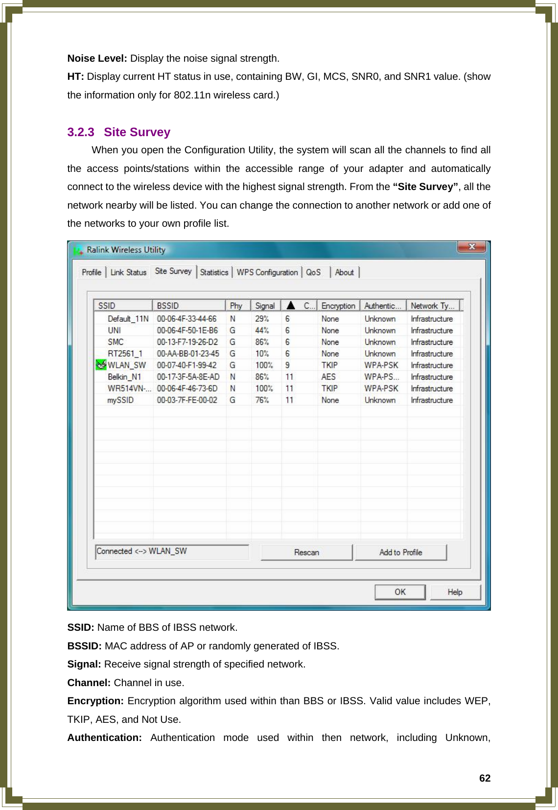  62Noise Level: Display the noise signal strength. HT: Display current HT status in use, containing BW, GI, MCS, SNR0, and SNR1 value. (show the information only for 802.11n wireless card.)  3.2.3 Site Survey  When you open the Configuration Utility, the system will scan all the channels to find all the access points/stations within the accessible range of your adapter and automatically connect to the wireless device with the highest signal strength. From the “Site Survey”, all the network nearby will be listed. You can change the connection to another network or add one of the networks to your own profile list.  SSID: Name of BBS of IBSS network. BSSID: MAC address of AP or randomly generated of IBSS. Signal: Receive signal strength of specified network. Channel: Channel in use. Encryption: Encryption algorithm used within than BBS or IBSS. Valid value includes WEP, TKIP, AES, and Not Use. Authentication: Authentication mode used within then network, including Unknown, 