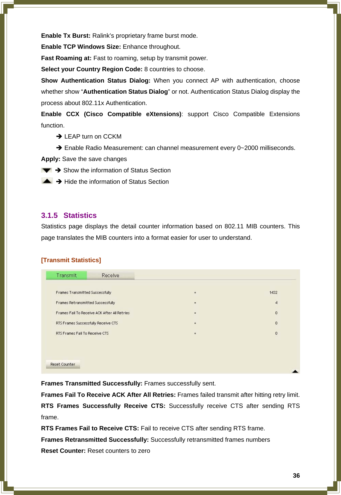  36Enable Tx Burst: Ralink’s proprietary frame burst mode. Enable TCP Windows Size: Enhance throughout. Fast Roaming at: Fast to roaming, setup by transmit power. Select your Country Region Code: 8 countries to choose. Show Authentication Status Dialog: When you connect AP with authentication, choose whether show “Authentication Status Dialog” or not. Authentication Status Dialog display the process about 802.11x Authentication. Enable CCX (Cisco Compatible eXtensions): support Cisco Compatible Extensions function.  Î LEAP turn on CCKM  Î Enable Radio Measurement: can channel measurement every 0~2000 milliseconds. Apply: Save the save changes  Î Show the information of Status Section  Î Hide the information of Status Section   3.1.5 Statistics Statistics page displays the detail counter information based on 802.11 MIB counters. This page translates the MIB counters into a format easier for user to understand.  [Transmit Statistics]  Frames Transmitted Successfully: Frames successfully sent. Frames Fail To Receive ACK After All Retries: Frames failed transmit after hitting retry limit. RTS Frames Successfully Receive CTS: Successfully receive CTS after sending RTS frame. RTS Frames Fail to Receive CTS: Fail to receive CTS after sending RTS frame. Frames Retransmitted Successfully: Successfully retransmitted frames numbers Reset Counter: Reset counters to zero 