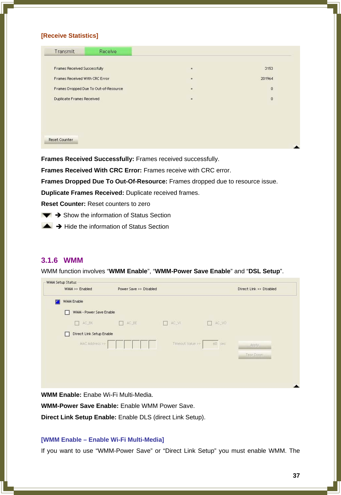  37[Receive Statistics]  Frames Received Successfully: Frames received successfully. Frames Received With CRC Error: Frames receive with CRC error. Frames Dropped Due To Out-Of-Resource: Frames dropped due to resource issue. Duplicate Frames Received: Duplicate received frames.   Reset Counter: Reset counters to zero  Î Show the information of Status Section  Î Hide the information of Status Section   3.1.6 WMM WMM function involves “WMM Enable”, “WMM-Power Save Enable” and “DSL Setup”.  WMM Enable: Enabe Wi-Fi Multi-Media. WMM-Power Save Enable: Enable WMM Power Save. Direct Link Setup Enable: Enable DLS (direct Link Setup).  [WMM Enable – Enable Wi-Fi Multi-Media] If you want to use “WMM-Power Save” or “Direct Link Setup” you must enable WMM. The 