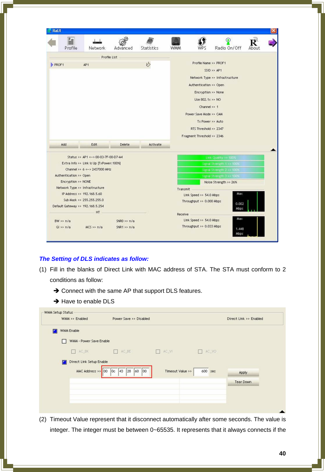  40  The Setting of DLS indicates as follow: (1)  Fill in the blanks of Direct Link with MAC address of STA. The STA must conform to 2 conditions as follow:  Î Connect with the same AP that support DLS features.  Î Have to enable DLS  (2)  Timeout Value represent that it disconnect automatically after some seconds. The value is integer. The integer must be between 0~65535. It represents that it always connects if the 