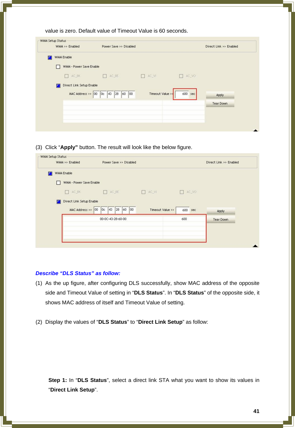  41value is zero. Default value of Timeout Value is 60 seconds.   (3) Click “Apply” button. The result will look like the below figure.    Describe “DLS Status” as follow: (1)  As the up figure, after configuring DLS successfully, show MAC address of the opposite side and Timeout Value of setting in “DLS Status”. In “DLS Status” of the opposite side, it shows MAC address of itself and Timeout Value of setting.  (2)  Display the values of “DLS Status” to “Direct Link Setup” as follow:       Step 1: In “DLS Status”, select a direct link STA what you want to show its values in  “Direct Link Setup”. 