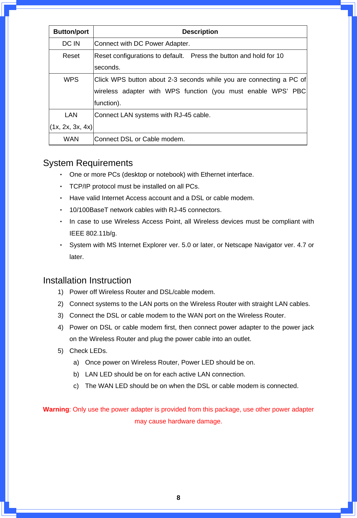  8Button/port Description DC IN  Connect with DC Power Adapter. Reset  Reset configurations to default.    Press the button and hold for 10 seconds. WPS   Click WPS button about 2-3 seconds while you are connecting a PC of wireless adapter with WPS function (you must enable WPS’ PBC function).   LAN  (1x, 2x, 3x, 4x) Connect LAN systems with RJ-45 cable. WAN  Connect DSL or Cable modem.  System Requirements ‧ One or more PCs (desktop or notebook) with Ethernet interface. ‧ TCP/IP protocol must be installed on all PCs. ‧ Have valid Internet Access account and a DSL or cable modem. ‧ 10/100BaseT network cables with RJ-45 connectors. ‧ In case to use Wireless Access Point, all Wireless devices must be compliant with IEEE 802.11b/g. ‧ System with MS Internet Explorer ver. 5.0 or later, or Netscape Navigator ver. 4.7 or later.  Installation Instruction 1)  Power off Wireless Router and DSL/cable modem. 2)  Connect systems to the LAN ports on the Wireless Router with straight LAN cables. 3)  Connect the DSL or cable modem to the WAN port on the Wireless Router. 4)  Power on DSL or cable modem first, then connect power adapter to the power jack on the Wireless Router and plug the power cable into an outlet. 5)  Check LEDs.   a)  Once power on Wireless Router, Power LED should be on. b)  LAN LED should be on for each active LAN connection. c)  The WAN LED should be on when the DSL or cable modem is connected.  Warning: Only use the power adapter is provided from this package, use other power adapter may cause hardware damage.      