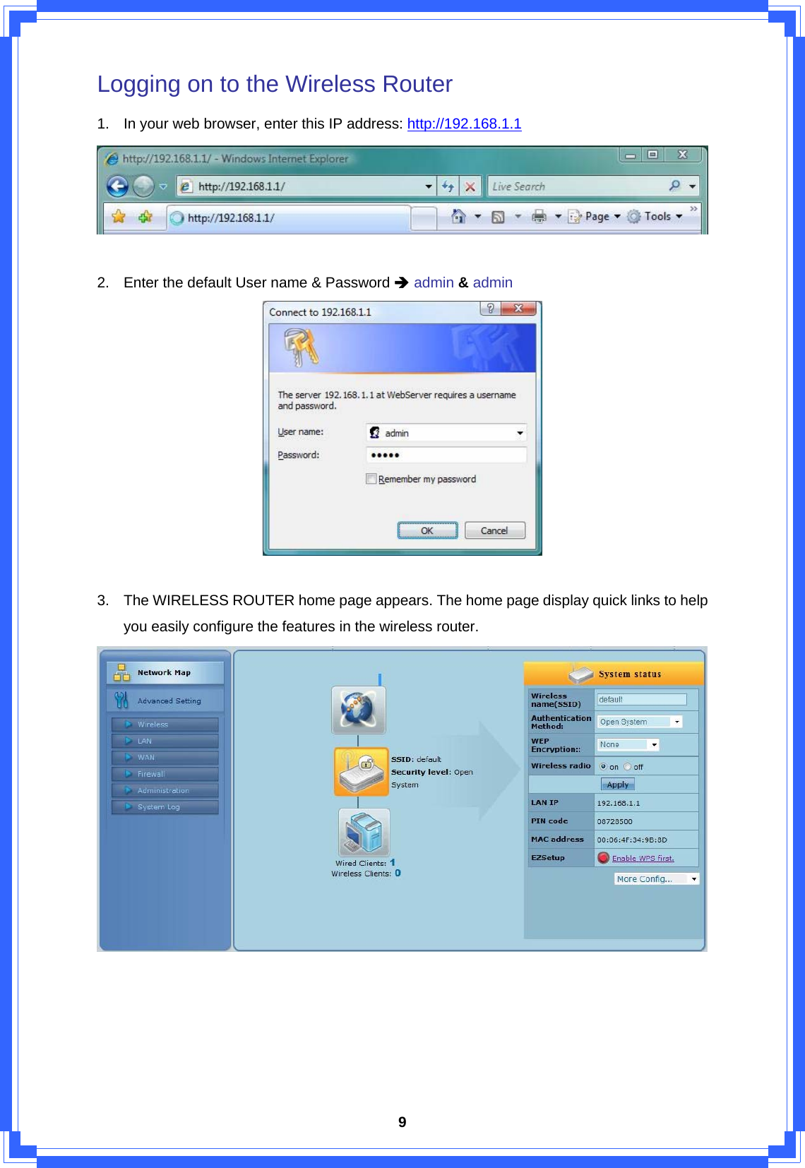  9Logging on to the Wireless Router 1.  In your web browser, enter this IP address: http://192.168.1.1   2.  Enter the default User name &amp; Password Î admin &amp; admin   3.  The WIRELESS ROUTER home page appears. The home page display quick links to help you easily configure the features in the wireless router.       