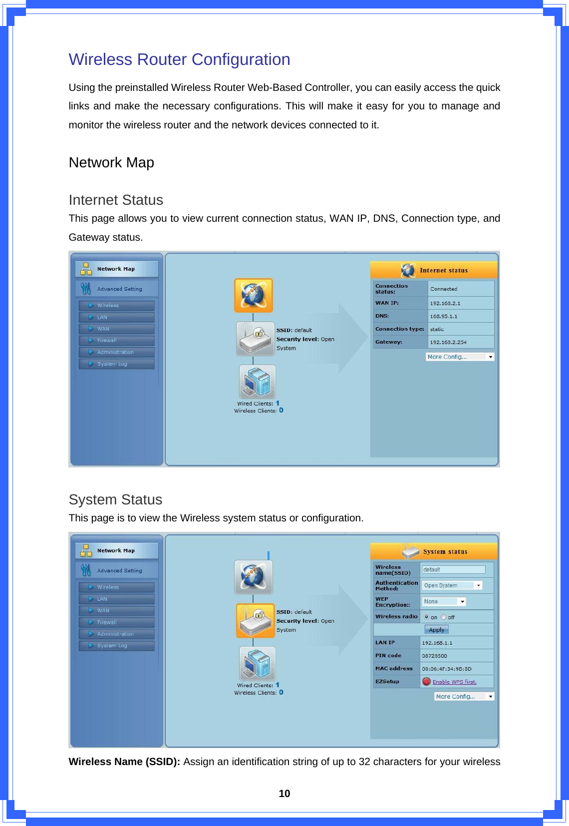  10Wireless Router Configuration Using the preinstalled Wireless Router Web-Based Controller, you can easily access the quick links and make the necessary configurations. This will make it easy for you to manage and monitor the wireless router and the network devices connected to it.  Network Map  Internet Status This page allows you to view current connection status, WAN IP, DNS, Connection type, and Gateway status.     System Status This page is to view the Wireless system status or configuration.    Wireless Name (SSID): Assign an identification string of up to 32 characters for your wireless 