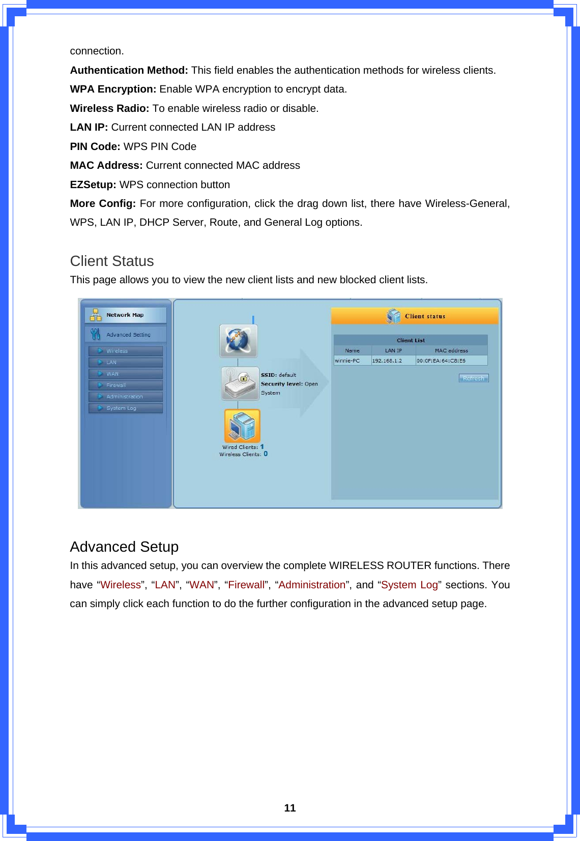  11connection. Authentication Method: This field enables the authentication methods for wireless clients. WPA Encryption: Enable WPA encryption to encrypt data. Wireless Radio: To enable wireless radio or disable. LAN IP: Current connected LAN IP address PIN Code: WPS PIN Code MAC Address: Current connected MAC address EZSetup: WPS connection button More Config: For more configuration, click the drag down list, there have Wireless-General, WPS, LAN IP, DHCP Server, Route, and General Log options.  Client Status This page allows you to view the new client lists and new blocked client lists.   Advanced Setup In this advanced setup, you can overview the complete WIRELESS ROUTER functions. There have “Wireless”, “LAN”, “WAN”, “Firewall”, “Administration”, and “System Log” sections. You can simply click each function to do the further configuration in the advanced setup page. 