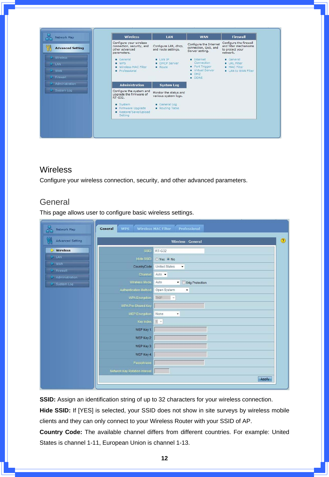  12   Wireless Configure your wireless connection, security, and other advanced parameters.  General This page allows user to configure basic wireless settings.  SSID: Assign an identification string of up to 32 characters for your wireless connection. Hide SSID: If [YES] is selected, your SSID does not show in site surveys by wireless mobile clients and they can only connect to your Wireless Router with your SSID of AP.   Country Code: The available channel differs from different countries. For example: United States is channel 1-11, European Union is channel 1-13. 