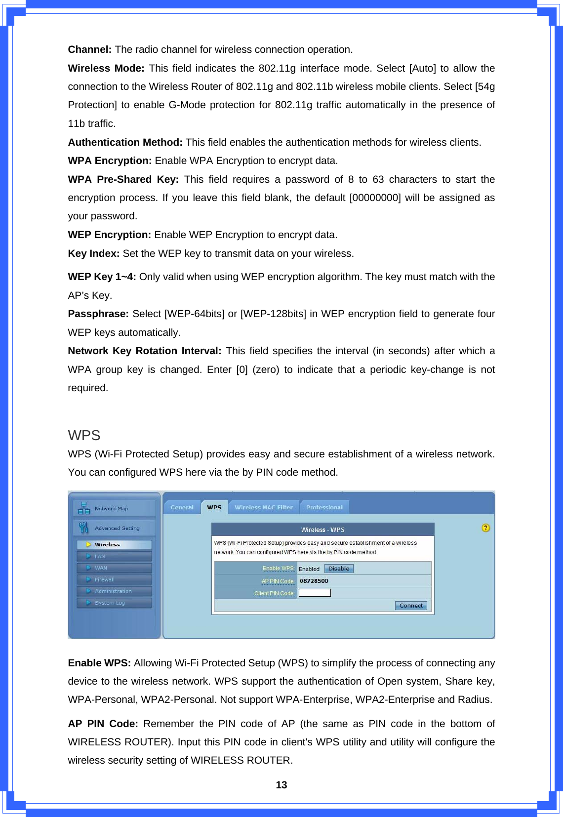  13Channel: The radio channel for wireless connection operation. Wireless Mode: This field indicates the 802.11g interface mode. Select [Auto] to allow the connection to the Wireless Router of 802.11g and 802.11b wireless mobile clients. Select [54g Protection] to enable G-Mode protection for 802.11g traffic automatically in the presence of 11b traffic. Authentication Method: This field enables the authentication methods for wireless clients. WPA Encryption: Enable WPA Encryption to encrypt data. WPA Pre-Shared Key: This field requires a password of 8 to 63 characters to start the encryption process. If you leave this field blank, the default [00000000] will be assigned as your password. WEP Encryption: Enable WEP Encryption to encrypt data. Key Index: Set the WEP key to transmit data on your wireless. WEP Key 1~4: Only valid when using WEP encryption algorithm. The key must match with the AP’s Key.   Passphrase: Select [WEP-64bits] or [WEP-128bits] in WEP encryption field to generate four WEP keys automatically. Network Key Rotation Interval: This field specifies the interval (in seconds) after which a WPA group key is changed. Enter [0] (zero) to indicate that a periodic key-change is not required.  WPS WPS (Wi-Fi Protected Setup) provides easy and secure establishment of a wireless network. You can configured WPS here via the by PIN code method.  Enable WPS: Allowing Wi-Fi Protected Setup (WPS) to simplify the process of connecting any device to the wireless network. WPS support the authentication of Open system, Share key, WPA-Personal, WPA2-Personal. Not support WPA-Enterprise, WPA2-Enterprise and Radius. AP PIN Code: Remember the PIN code of AP (the same as PIN code in the bottom of WIRELESS ROUTER). Input this PIN code in client&apos;s WPS utility and utility will configure the wireless security setting of WIRELESS ROUTER. 