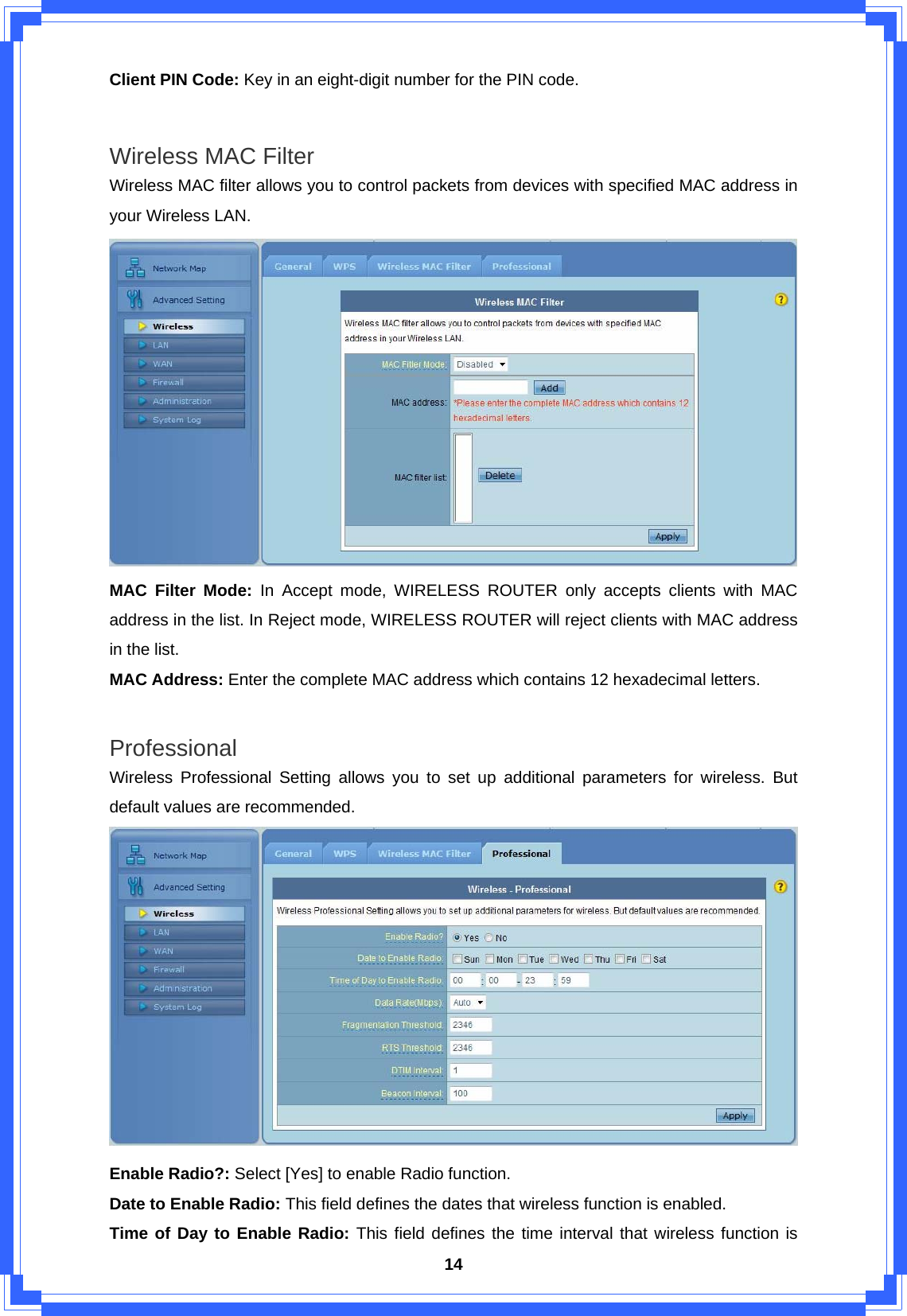  14Client PIN Code: Key in an eight-digit number for the PIN code.  Wireless MAC Filter Wireless MAC filter allows you to control packets from devices with specified MAC address in your Wireless LAN.  MAC Filter Mode: In Accept mode, WIRELESS ROUTER only accepts clients with MAC address in the list. In Reject mode, WIRELESS ROUTER will reject clients with MAC address in the list. MAC Address: Enter the complete MAC address which contains 12 hexadecimal letters.  Professional Wireless Professional Setting allows you to set up additional parameters for wireless. But default values are recommended.  Enable Radio?: Select [Yes] to enable Radio function. Date to Enable Radio: This field defines the dates that wireless function is enabled. Time of Day to Enable Radio: This field defines the time interval that wireless function is 