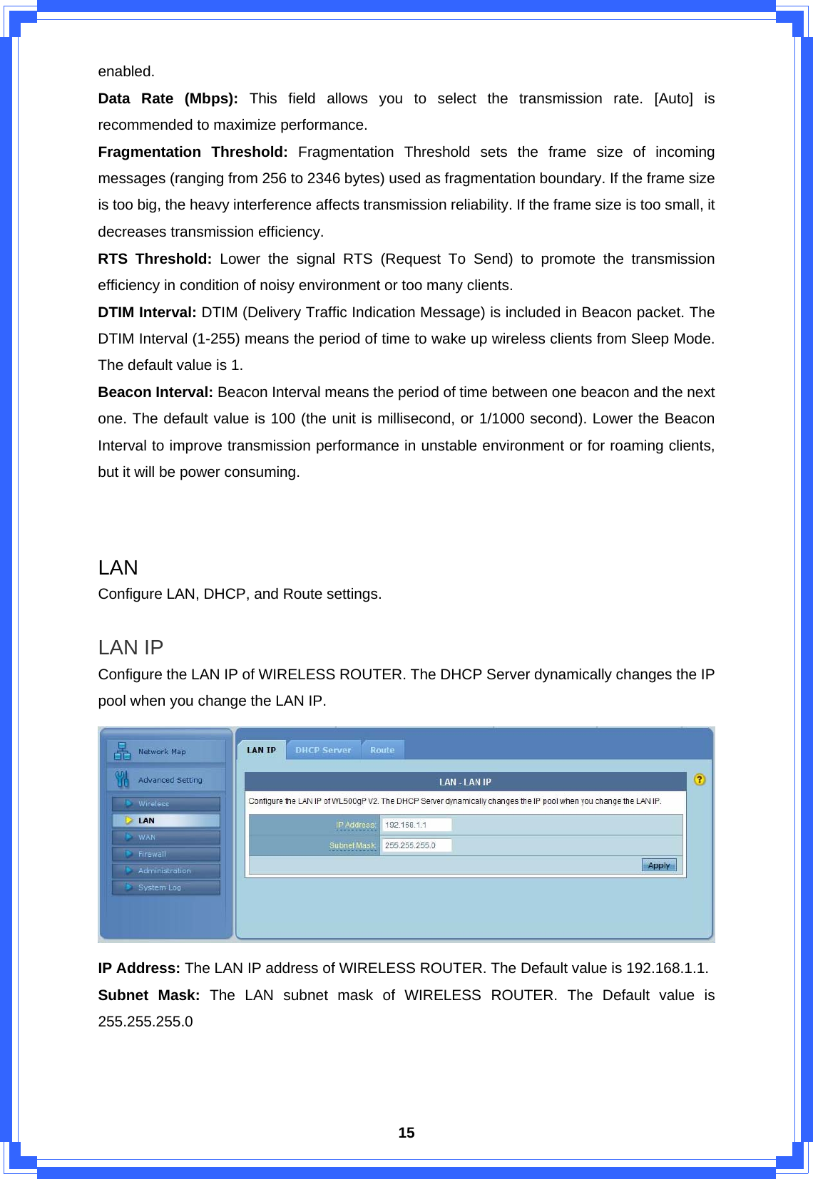  15enabled. Data Rate (Mbps): This field allows you to select the transmission rate. [Auto] is recommended to maximize performance.   Fragmentation Threshold: Fragmentation Threshold sets the frame size of incoming messages (ranging from 256 to 2346 bytes) used as fragmentation boundary. If the frame size is too big, the heavy interference affects transmission reliability. If the frame size is too small, it decreases transmission efficiency. RTS Threshold: Lower the signal RTS (Request To Send) to promote the transmission efficiency in condition of noisy environment or too many clients. DTIM Interval: DTIM (Delivery Traffic Indication Message) is included in Beacon packet. The DTIM Interval (1-255) means the period of time to wake up wireless clients from Sleep Mode. The default value is 1. Beacon Interval: Beacon Interval means the period of time between one beacon and the next one. The default value is 100 (the unit is millisecond, or 1/1000 second). Lower the Beacon Interval to improve transmission performance in unstable environment or for roaming clients, but it will be power consuming.   LAN Configure LAN, DHCP, and Route settings.  LAN IP Configure the LAN IP of WIRELESS ROUTER. The DHCP Server dynamically changes the IP pool when you change the LAN IP.  IP Address: The LAN IP address of WIRELESS ROUTER. The Default value is 192.168.1.1. Subnet Mask: The LAN subnet mask of WIRELESS ROUTER. The Default value is 255.255.255.0    