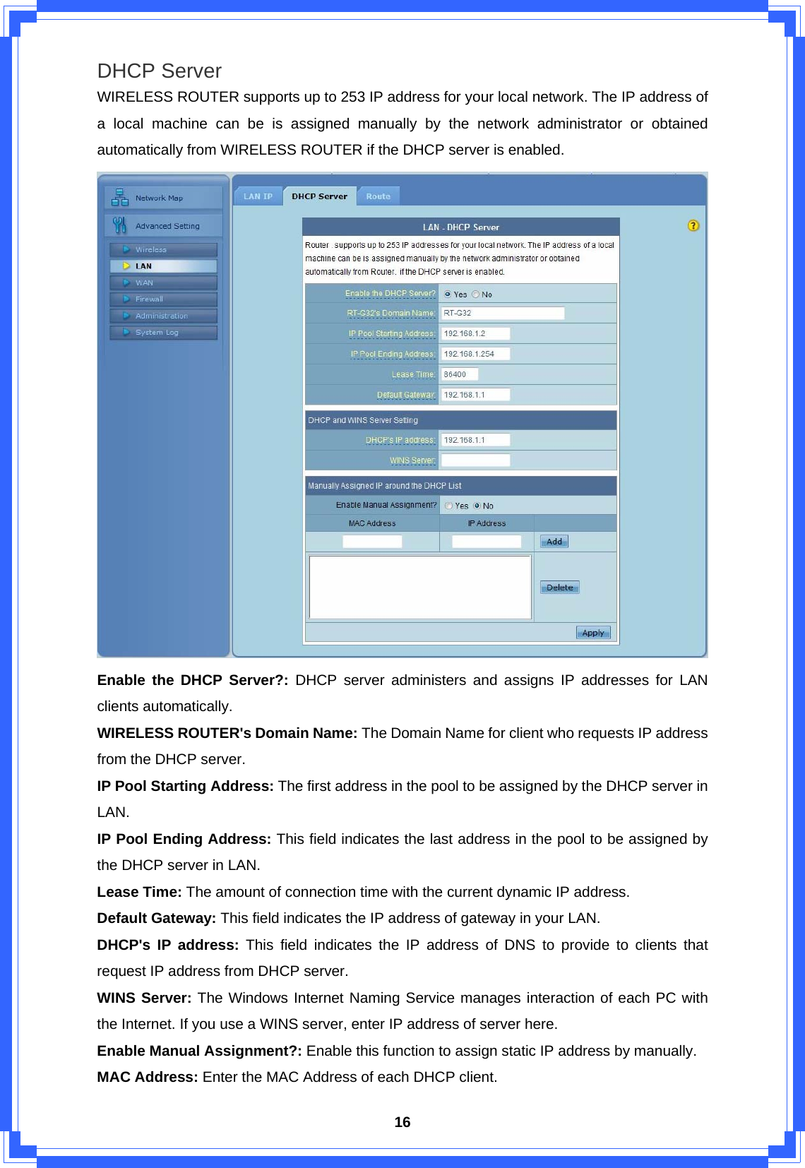  16DHCP Server WIRELESS ROUTER supports up to 253 IP address for your local network. The IP address of a local machine can be is assigned manually by the network administrator or obtained automatically from WIRELESS ROUTER if the DHCP server is enabled.  Enable the DHCP Server?: DHCP server administers and assigns IP addresses for LAN clients automatically. WIRELESS ROUTER&apos;s Domain Name: The Domain Name for client who requests IP address from the DHCP server. IP Pool Starting Address: The first address in the pool to be assigned by the DHCP server in LAN. IP Pool Ending Address: This field indicates the last address in the pool to be assigned by the DHCP server in LAN. Lease Time: The amount of connection time with the current dynamic IP address. Default Gateway: This field indicates the IP address of gateway in your LAN. DHCP&apos;s IP address: This field indicates the IP address of DNS to provide to clients that request IP address from DHCP server.   WINS Server: The Windows Internet Naming Service manages interaction of each PC with the Internet. If you use a WINS server, enter IP address of server here. Enable Manual Assignment?: Enable this function to assign static IP address by manually. MAC Address: Enter the MAC Address of each DHCP client. 