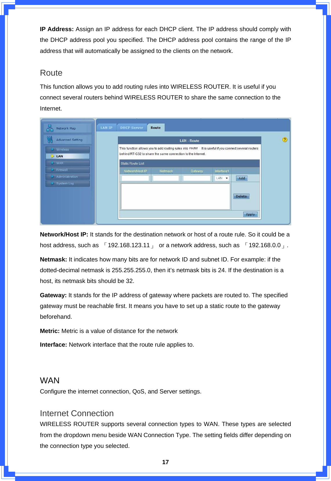  17IP Address: Assign an IP address for each DHCP client. The IP address should comply with the DHCP address pool you specified. The DHCP address pool contains the range of the IP address that will automatically be assigned to the clients on the network.  Route This function allows you to add routing rules into WIRELESS ROUTER. It is useful if you connect several routers behind WIRELESS ROUTER to share the same connection to the Internet.  Network/Host IP: It stands for the destination network or host of a route rule. So it could be a host address, such as  「192.168.123.11」  or a network address, such as  「192.168.0.0」. Netmask: It indicates how many bits are for network ID and subnet ID. For example: if the dotted-decimal netmask is 255.255.255.0, then it’s netmask bits is 24. If the destination is a host, its netmask bits should be 32. Gateway: It stands for the IP address of gateway where packets are routed to. The specified gateway must be reachable first. It means you have to set up a static route to the gateway beforehand. Metric: Metric is a value of distance for the network Interface: Network interface that the route rule applies to.   WAN Configure the internet connection, QoS, and Server settings.  Internet Connection WIRELESS ROUTER supports several connection types to WAN. These types are selected from the dropdown menu beside WAN Connection Type. The setting fields differ depending on the connection type you selected. 