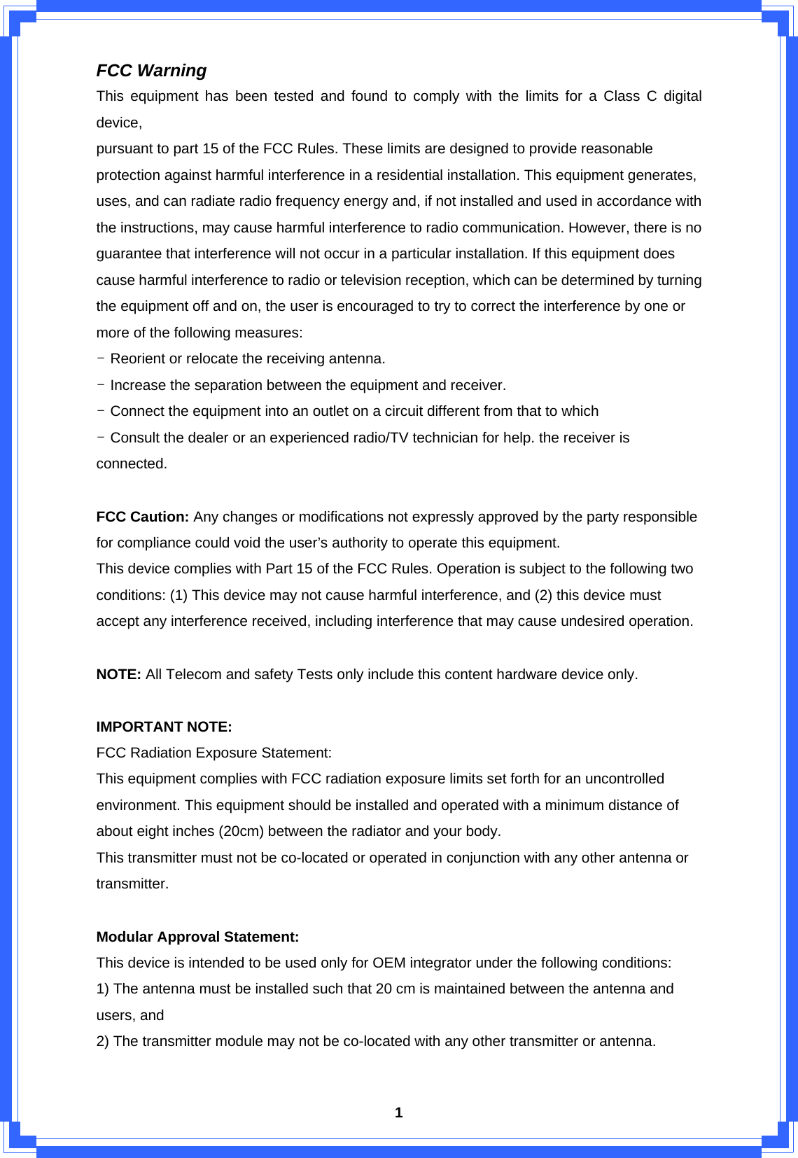  1FCC Warning This equipment has been tested and found to comply with the limits for a Class C digital device, pursuant to part 15 of the FCC Rules. These limits are designed to provide reasonable protection against harmful interference in a residential installation. This equipment generates, uses, and can radiate radio frequency energy and, if not installed and used in accordance with the instructions, may cause harmful interference to radio communication. However, there is no guarantee that interference will not occur in a particular installation. If this equipment does cause harmful interference to radio or television reception, which can be determined by turning the equipment off and on, the user is encouraged to try to correct the interference by one or more of the following measures: - Reorient or relocate the receiving antenna. - Increase the separation between the equipment and receiver. - Connect the equipment into an outlet on a circuit different from that to which - Consult the dealer or an experienced radio/TV technician for help. the receiver is connected.  FCC Caution: Any changes or modifications not expressly approved by the party responsible for compliance could void the user’s authority to operate this equipment. This device complies with Part 15 of the FCC Rules. Operation is subject to the following two conditions: (1) This device may not cause harmful interference, and (2) this device must accept any interference received, including interference that may cause undesired operation.  NOTE: All Telecom and safety Tests only include this content hardware device only.  IMPORTANT NOTE: FCC Radiation Exposure Statement: This equipment complies with FCC radiation exposure limits set forth for an uncontrolled environment. This equipment should be installed and operated with a minimum distance of about eight inches (20cm) between the radiator and your body. This transmitter must not be co-located or operated in conjunction with any other antenna or transmitter.  Modular Approval Statement: This device is intended to be used only for OEM integrator under the following conditions: 1) The antenna must be installed such that 20 cm is maintained between the antenna and users, and 2) The transmitter module may not be co-located with any other transmitter or antenna.  