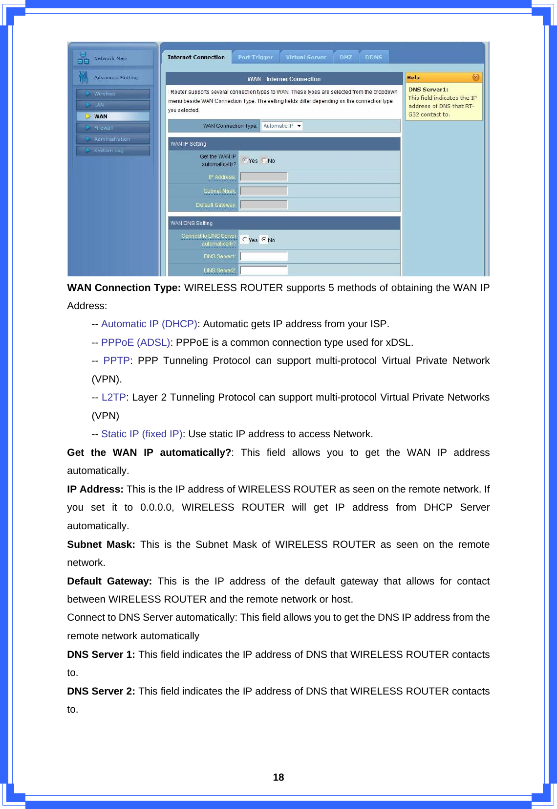  18 WAN Connection Type: WIRELESS ROUTER supports 5 methods of obtaining the WAN IP Address:  -- Automatic IP (DHCP): Automatic gets IP address from your ISP.  -- PPPoE (ADSL): PPPoE is a common connection type used for xDSL.  -- PPTP: PPP Tunneling Protocol can support multi-protocol Virtual Private Network  (VPN).  -- L2TP: Layer 2 Tunneling Protocol can support multi-protocol Virtual Private Networks  (VPN)  -- Static IP (fixed IP): Use static IP address to access Network.   Get the WAN IP automatically?: This field allows you to get the WAN IP address automatically. IP Address: This is the IP address of WIRELESS ROUTER as seen on the remote network. If you set it to 0.0.0.0, WIRELESS ROUTER will get IP address from DHCP Server automatically. Subnet Mask: This is the Subnet Mask of WIRELESS ROUTER as seen on the remote network. Default Gateway: This is the IP address of the default gateway that allows for contact between WIRELESS ROUTER and the remote network or host. Connect to DNS Server automatically: This field allows you to get the DNS IP address from the remote network automatically DNS Server 1: This field indicates the IP address of DNS that WIRELESS ROUTER contacts to. DNS Server 2: This field indicates the IP address of DNS that WIRELESS ROUTER contacts to. 