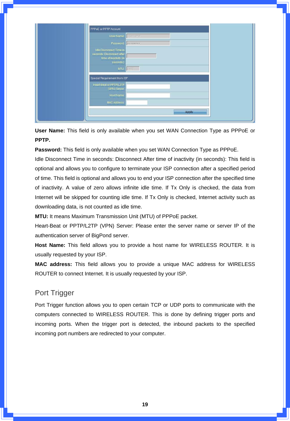  19 User Name: This field is only available when you set WAN Connection Type as PPPoE or PPTP. Password: This field is only available when you set WAN Connection Type as PPPoE. Idle Disconnect Time in seconds: Disconnect After time of inactivity (in seconds): This field is optional and allows you to configure to terminate your ISP connection after a specified period of time. This field is optional and allows you to end your ISP connection after the specified time of inactivity. A value of zero allows infinite idle time. If Tx Only is checked, the data from Internet will be skipped for counting idle time. If Tx Only is checked, Internet activity such as downloading data, is not counted as idle time. MTU: It means Maximum Transmission Unit (MTU) of PPPoE packet. Heart-Beat or PPTP/L2TP (VPN) Server: Please enter the server name or server IP of the authentication server of BigPond server. Host Name: This field allows you to provide a host name for WIRELESS ROUTER. It is usually requested by your ISP. MAC address: This field allows you to provide a unique MAC address for WIRELESS ROUTER to connect Internet. It is usually requested by your ISP.  Port Trigger Port Trigger function allows you to open certain TCP or UDP ports to communicate with the computers connected to WIRELESS ROUTER. This is done by defining trigger ports and incoming ports. When the trigger port is detected, the inbound packets to the specified incoming port numbers are redirected to your computer. 