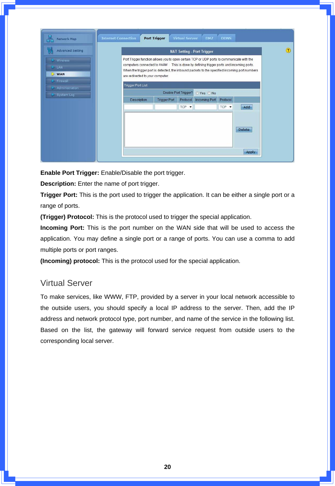  20 Enable Port Trigger: Enable/Disable the port trigger. Description: Enter the name of port trigger. Trigger Port: This is the port used to trigger the application. It can be either a single port or a range of ports. (Trigger) Protocol: This is the protocol used to trigger the special application. Incoming Port: This is the port number on the WAN side that will be used to access the application. You may define a single port or a range of ports. You can use a comma to add multiple ports or port ranges. (Incoming) protocol: This is the protocol used for the special application.  Virtual Server To make services, like WWW, FTP, provided by a server in your local network accessible to the outside users, you should specify a local IP address to the server. Then, add the IP address and network protocol type, port number, and name of the service in the following list. Based on the list, the gateway will forward service request from outside users to the corresponding local server.   