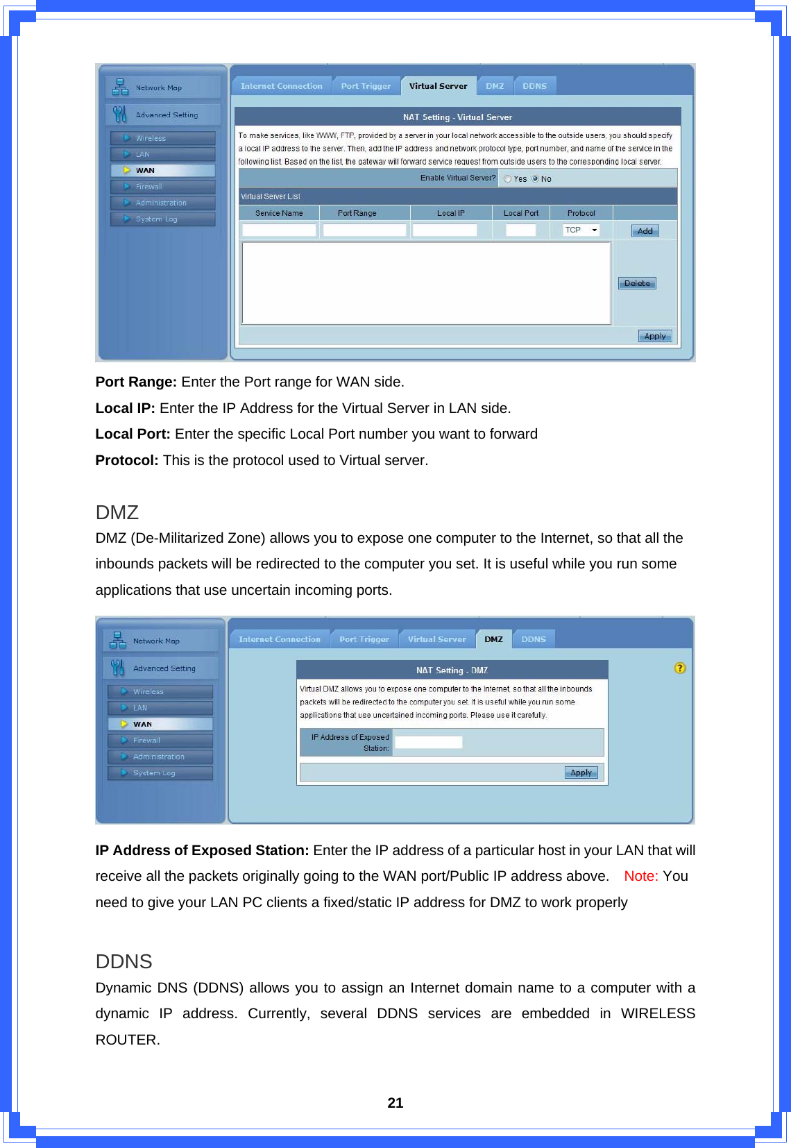  21 Port Range: Enter the Port range for WAN side. Local IP: Enter the IP Address for the Virtual Server in LAN side. Local Port: Enter the specific Local Port number you want to forward Protocol: This is the protocol used to Virtual server.  DMZ DMZ (De-Militarized Zone) allows you to expose one computer to the Internet, so that all the inbounds packets will be redirected to the computer you set. It is useful while you run some applications that use uncertain incoming ports.    IP Address of Exposed Station: Enter the IP address of a particular host in your LAN that will receive all the packets originally going to the WAN port/Public IP address above.    Note: You need to give your LAN PC clients a fixed/static IP address for DMZ to work properly  DDNS Dynamic DNS (DDNS) allows you to assign an Internet domain name to a computer with a dynamic IP address. Currently, several DDNS services are embedded in WIRELESS ROUTER.  