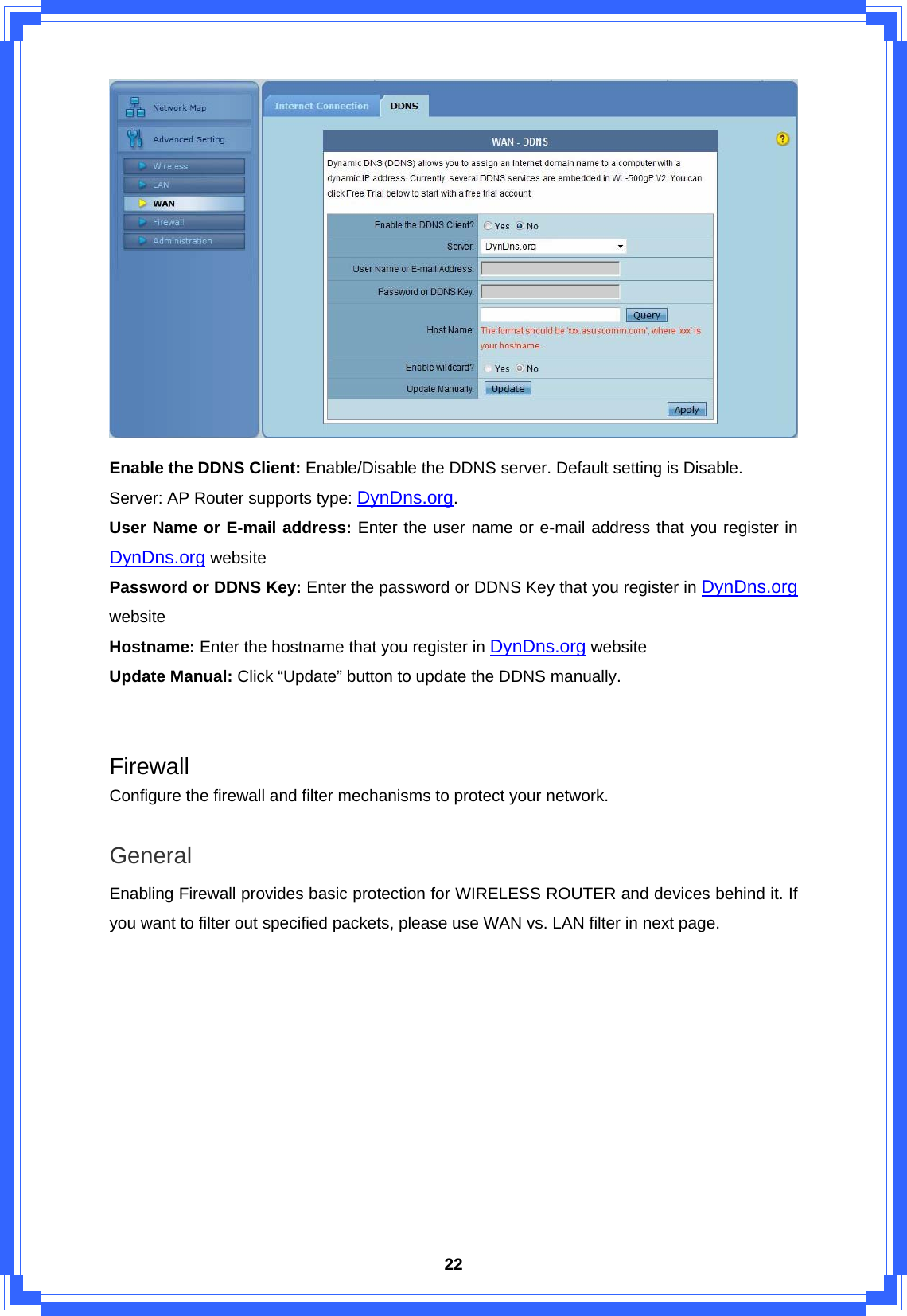  22 Enable the DDNS Client: Enable/Disable the DDNS server. Default setting is Disable. Server: AP Router supports type: DynDns.org. User Name or E-mail address: Enter the user name or e-mail address that you register in DynDns.org website Password or DDNS Key: Enter the password or DDNS Key that you register in DynDns.org website Hostname: Enter the hostname that you register in DynDns.org website Update Manual: Click “Update” button to update the DDNS manually.   Firewall Configure the firewall and filter mechanisms to protect your network.  General Enabling Firewall provides basic protection for WIRELESS ROUTER and devices behind it. If you want to filter out specified packets, please use WAN vs. LAN filter in next page. 