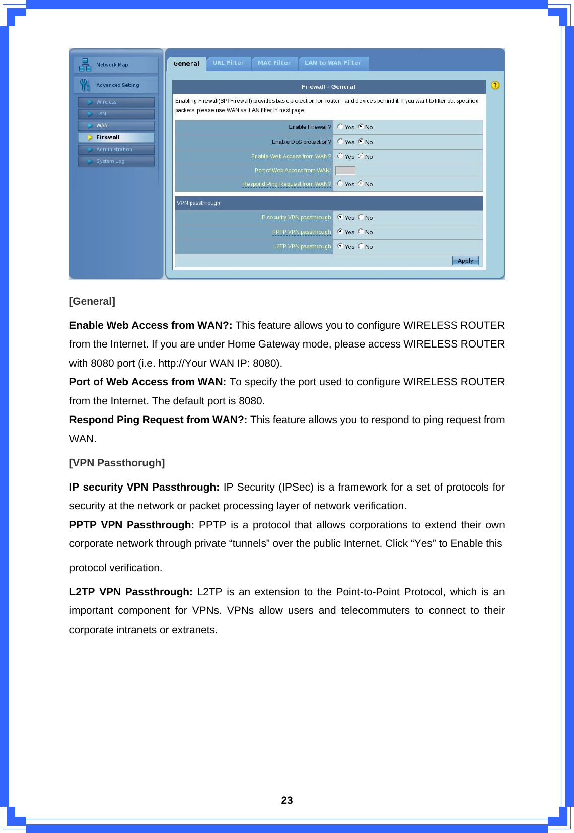  23 [General] Enable Web Access from WAN?: This feature allows you to configure WIRELESS ROUTER from the Internet. If you are under Home Gateway mode, please access WIRELESS ROUTER with 8080 port (i.e. http://Your WAN IP: 8080). Port of Web Access from WAN: To specify the port used to configure WIRELESS ROUTER from the Internet. The default port is 8080. Respond Ping Request from WAN?: This feature allows you to respond to ping request from WAN. [VPN Passthorugh] IP security VPN Passthrough: IP Security (IPSec) is a framework for a set of protocols for security at the network or packet processing layer of network verification. PPTP VPN Passthrough: PPTP is a protocol that allows corporations to extend their own corporate network through private “tunnels” over the public Internet. Click “Yes” to Enable this protocol verification. L2TP VPN Passthrough: L2TP is an extension to the Point-to-Point Protocol, which is an important component for VPNs. VPNs allow users and telecommuters to connect to their corporate intranets or extranets.        