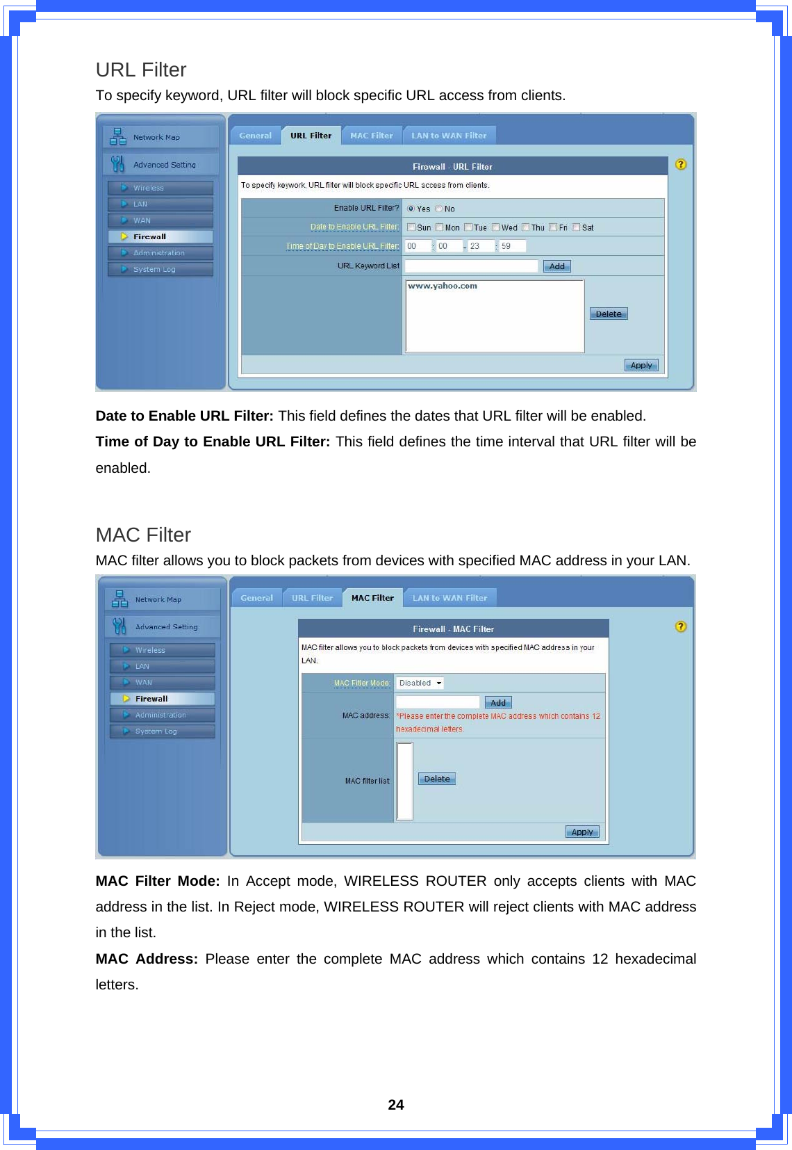  24URL Filter   To specify keyword, URL filter will block specific URL access from clients.  Date to Enable URL Filter: This field defines the dates that URL filter will be enabled. Time of Day to Enable URL Filter: This field defines the time interval that URL filter will be enabled.  MAC Filter   MAC filter allows you to block packets from devices with specified MAC address in your LAN.  MAC Filter Mode: In Accept mode, WIRELESS ROUTER only accepts clients with MAC address in the list. In Reject mode, WIRELESS ROUTER will reject clients with MAC address in the list. MAC Address: Please enter the complete MAC address which contains 12 hexadecimal letters.     