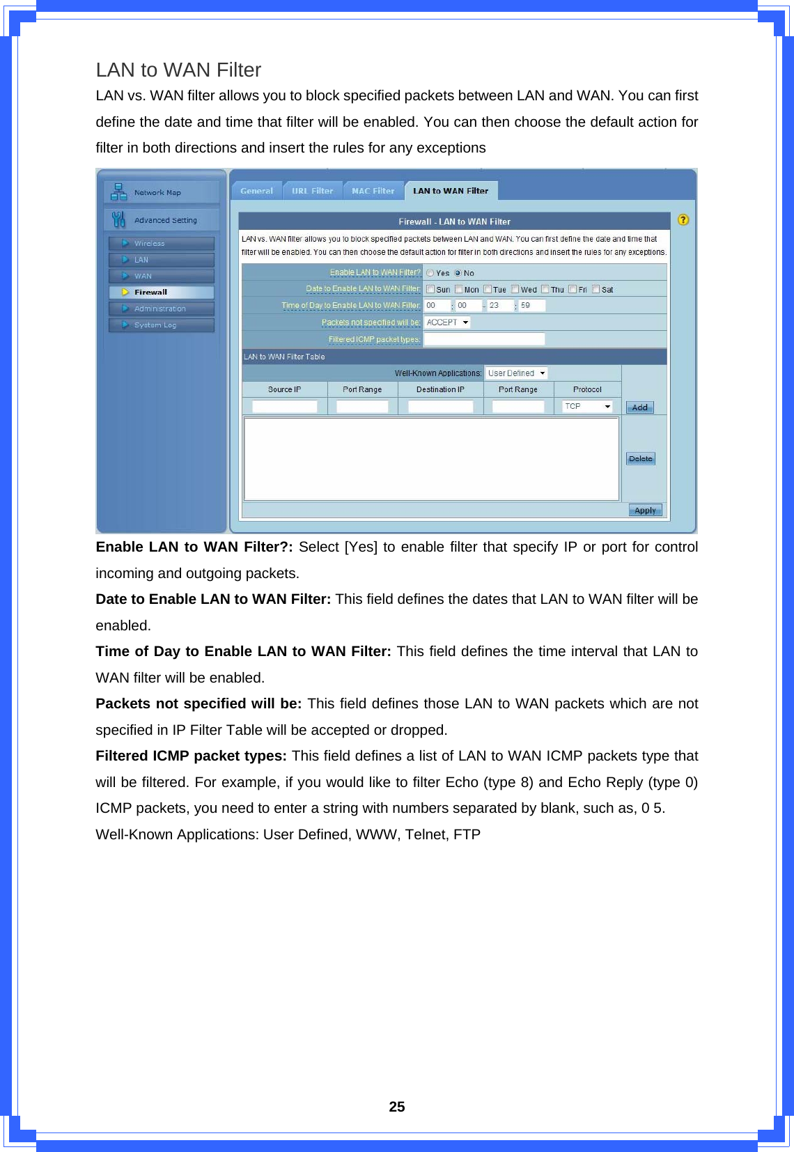  25LAN to WAN Filter LAN vs. WAN filter allows you to block specified packets between LAN and WAN. You can first define the date and time that filter will be enabled. You can then choose the default action for filter in both directions and insert the rules for any exceptions  Enable LAN to WAN Filter?: Select [Yes] to enable filter that specify IP or port for control incoming and outgoing packets. Date to Enable LAN to WAN Filter: This field defines the dates that LAN to WAN filter will be enabled. Time of Day to Enable LAN to WAN Filter: This field defines the time interval that LAN to WAN filter will be enabled. Packets not specified will be: This field defines those LAN to WAN packets which are not specified in IP Filter Table will be accepted or dropped. Filtered ICMP packet types: This field defines a list of LAN to WAN ICMP packets type that will be filtered. For example, if you would like to filter Echo (type 8) and Echo Reply (type 0) ICMP packets, you need to enter a string with numbers separated by blank, such as, 0 5. Well-Known Applications: User Defined, WWW, Telnet, FTP          