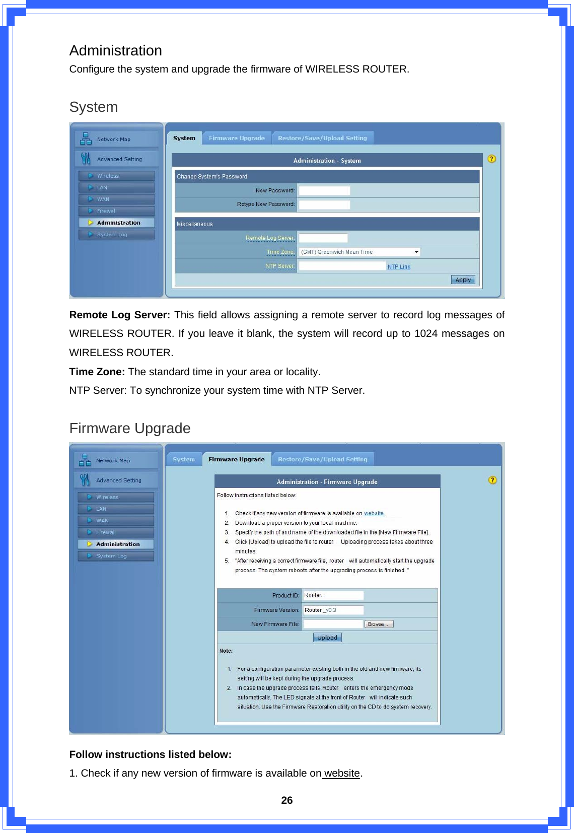  26Administration Configure the system and upgrade the firmware of WIRELESS ROUTER.  System  Remote Log Server: This field allows assigning a remote server to record log messages of WIRELESS ROUTER. If you leave it blank, the system will record up to 1024 messages on WIRELESS ROUTER. Time Zone: The standard time in your area or locality. NTP Server: To synchronize your system time with NTP Server.  Firmware Upgrade  Follow instructions listed below:   1. Check if any new version of firmware is available on website.  