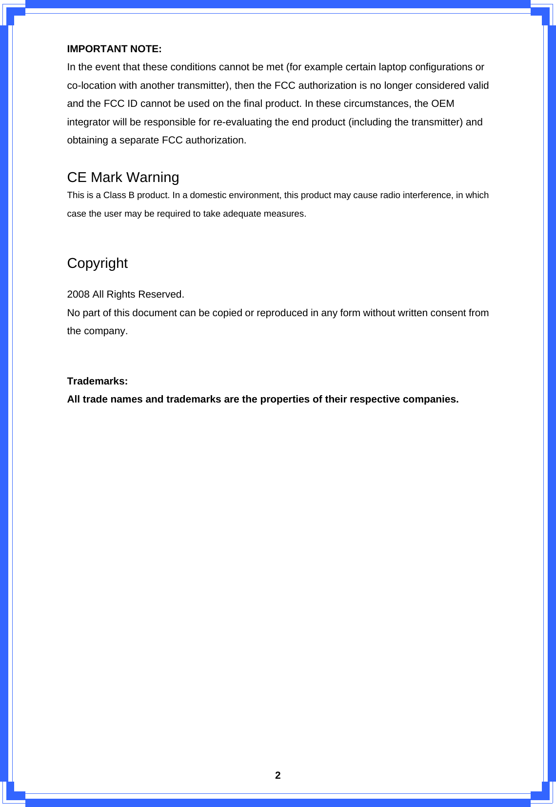  2IMPORTANT NOTE: In the event that these conditions cannot be met (for example certain laptop configurations or co-location with another transmitter), then the FCC authorization is no longer considered valid and the FCC ID cannot be used on the final product. In these circumstances, the OEM integrator will be responsible for re-evaluating the end product (including the transmitter) and obtaining a separate FCC authorization.  CE Mark Warning This is a Class B product. In a domestic environment, this product may cause radio interference, in which case the user may be required to take adequate measures.  Copyright  2008 All Rights Reserved. No part of this document can be copied or reproduced in any form without written consent from the company.  Trademarks: All trade names and trademarks are the properties of their respective companies.                   