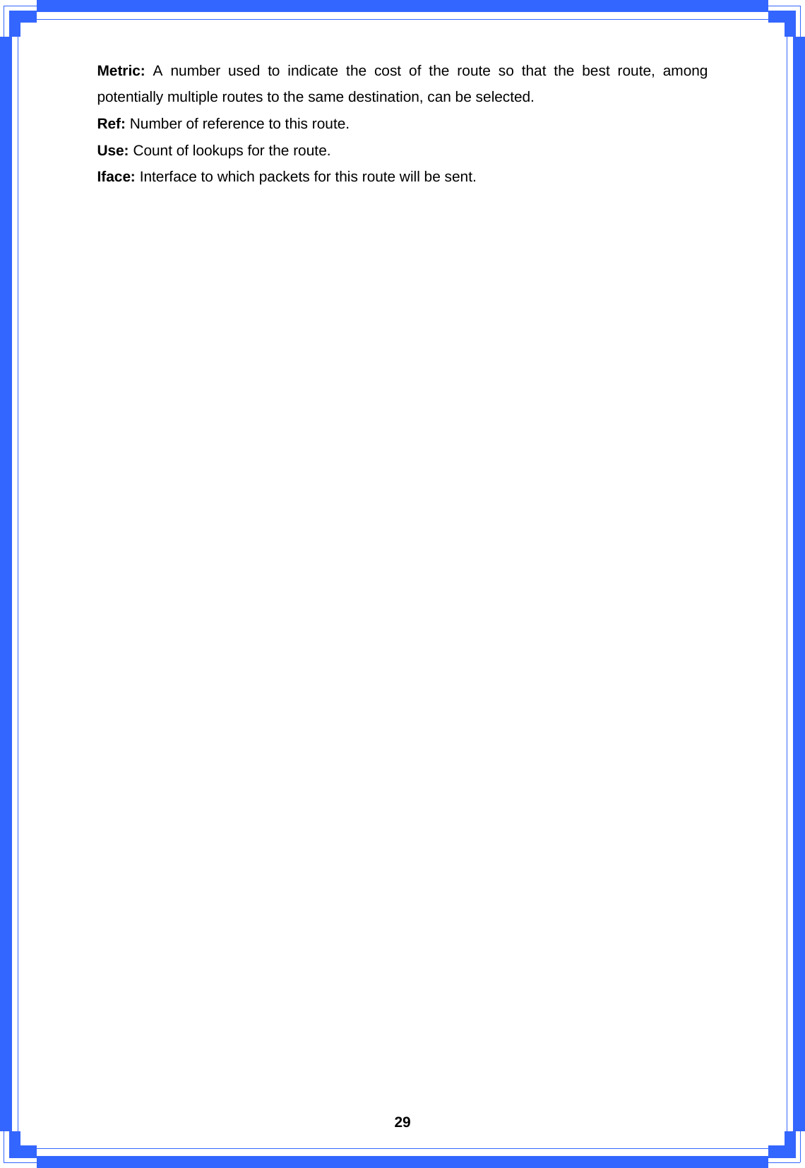  29Metric:  A number used to indicate the cost of the route so that the best route, among potentially multiple routes to the same destination, can be selected. Ref: Number of reference to this route. Use: Count of lookups for the route. Iface: Interface to which packets for this route will be sent.                        