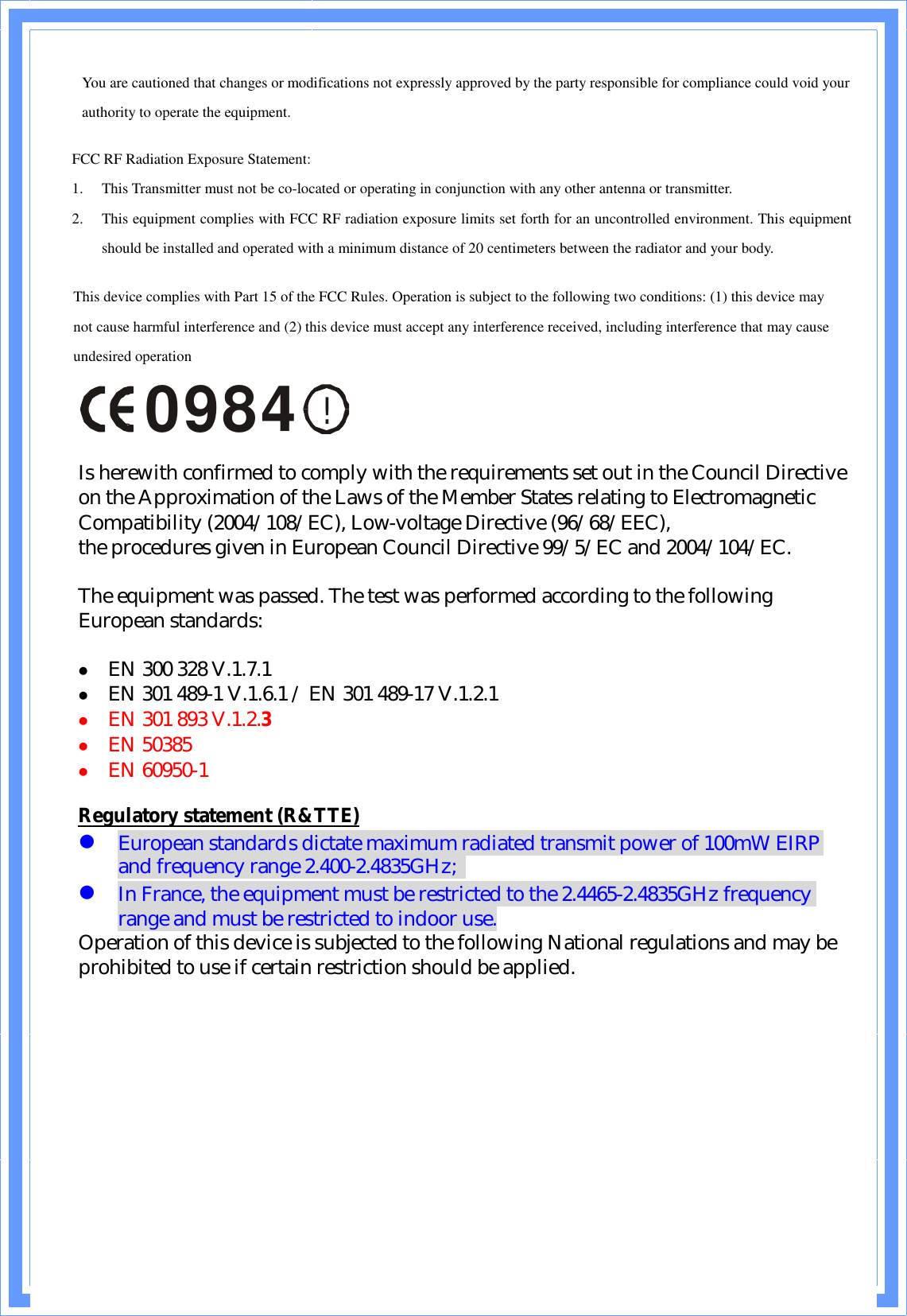 You are cautioned that changes or modifications not expressly approved by the party responsible for compliance could void your authority to operate the equipment. FCC RF Radiation Exposure Statement: 1. This Transmitter must not be co-located or operating in conjunction with any other antenna or transmitter. 2. This equipment complies with FCC RF radiation exposure limits set forth for an uncontrolled environment. This equipment should be installed and operated with a minimum distance of 20 centimeters between the radiator and your body. This device complies with Part 15 of the FCC Rules. Operation is subject to the following two conditions: (1) this device may not cause harmful interference and (2) this device must accept any interference received, including interference that may cause undesired operation !0984  Is herewith confirmed to comply with the requirements set out in the Council Directive on the Approximation of the Laws of the Member States relating to Electromagnetic Compatibility (2004/108/EC), Low-voltage Directive (96/68/EEC),  the procedures given in European Council Directive 99/5/EC and 2004/104/EC.The equipment was passed. The test was performed according to the following European standards:  l  EN 300 328 V.1.7.1l  EN 301 489-1 V.1.6.1 / EN 301 489-17 V.1.2.1 l  EN 301 893 V.1.2.3 l  EN 50385l  EN 60950-1 Regulatory statement (R&amp;TTE) l European standards dictate maximum radiated transmit power of 100mW EIRP and frequency range 2.400-2.4835GHz;   l In France, the equipment must be restricted to the 2.4465-2.4835GHz frequency range and must be restricted to indoor use. Operation of this device is subjected to the following National regulations and may be prohibited to use if certain restriction should be applied.   