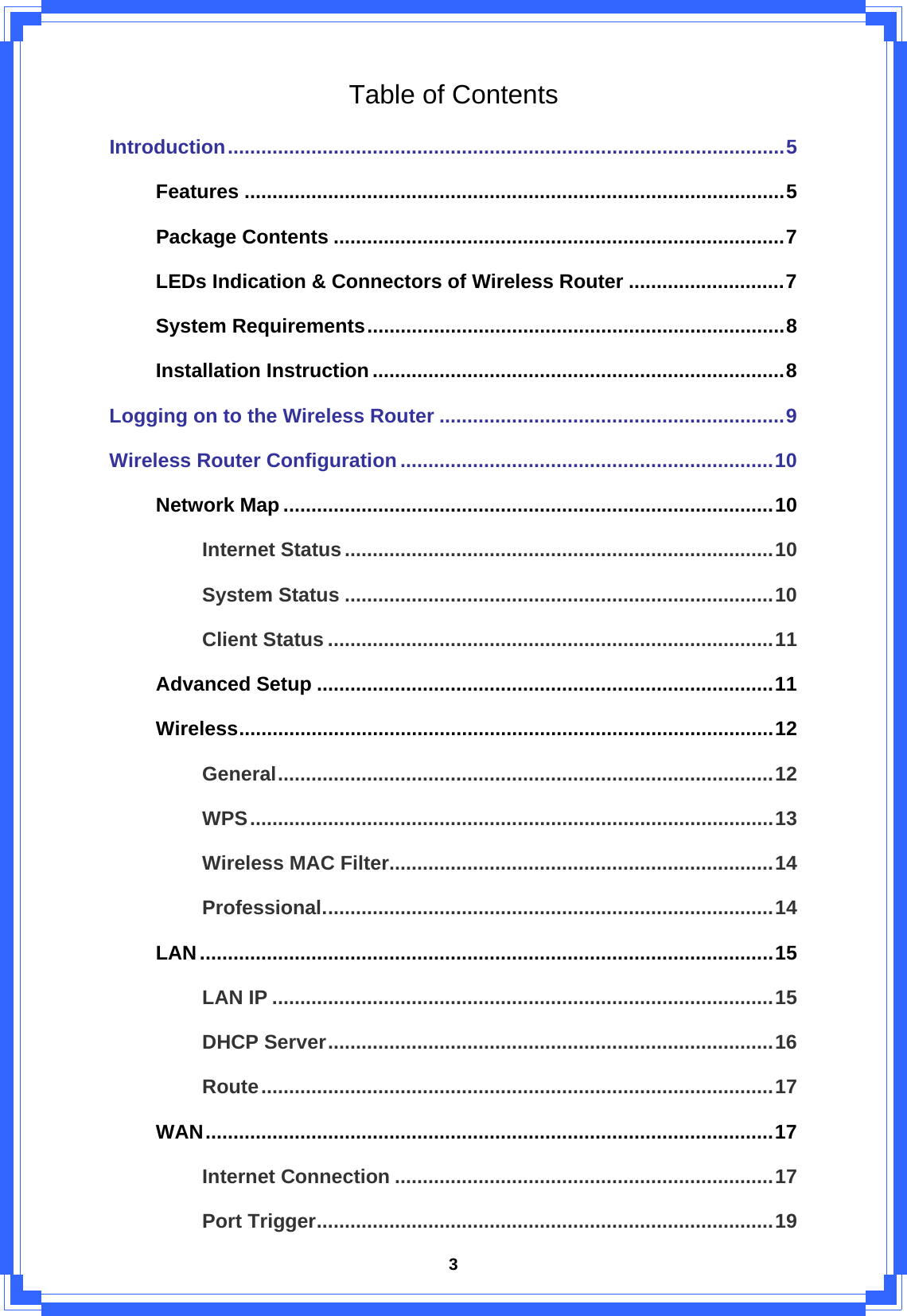  3Table of Contents Introduction....................................................................................................5 Features .................................................................................................5 Package Contents .................................................................................7 LEDs Indication &amp; Connectors of Wireless Router ............................7 System Requirements...........................................................................8 Installation Instruction..........................................................................8 Logging on to the Wireless Router ..............................................................9 Wireless Router Configuration ...................................................................10 Network Map ........................................................................................10 Internet Status.............................................................................10 System Status .............................................................................10 Client Status ................................................................................11 Advanced Setup ..................................................................................11 Wireless................................................................................................12 General.........................................................................................12 WPS..............................................................................................13 Wireless MAC Filter.....................................................................14 Professional.................................................................................14 LAN.......................................................................................................15 LAN IP ..........................................................................................15 DHCP Server................................................................................16 Route............................................................................................17 WAN......................................................................................................17 Internet Connection ....................................................................17 Port Trigger..................................................................................19 