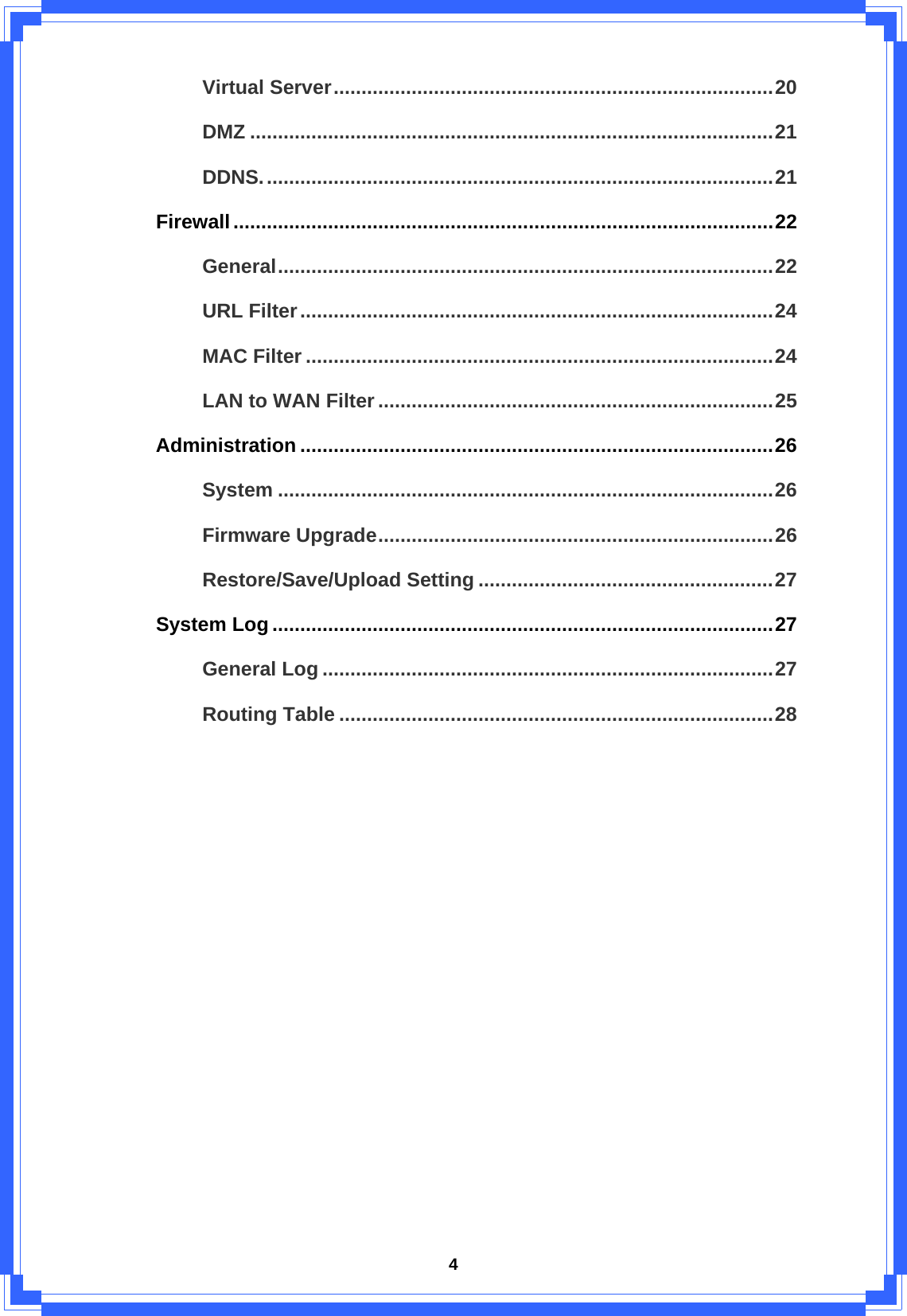  4Virtual Server...............................................................................20 DMZ ..............................................................................................21 DDNS............................................................................................21 Firewall.................................................................................................22 General.........................................................................................22 URL Filter.....................................................................................24 MAC Filter ....................................................................................24 LAN to WAN Filter.......................................................................25 Administration .....................................................................................26 System .........................................................................................26 Firmware Upgrade.......................................................................26 Restore/Save/Upload Setting .....................................................27 System Log..........................................................................................27 General Log .................................................................................27 Routing Table ..............................................................................28            