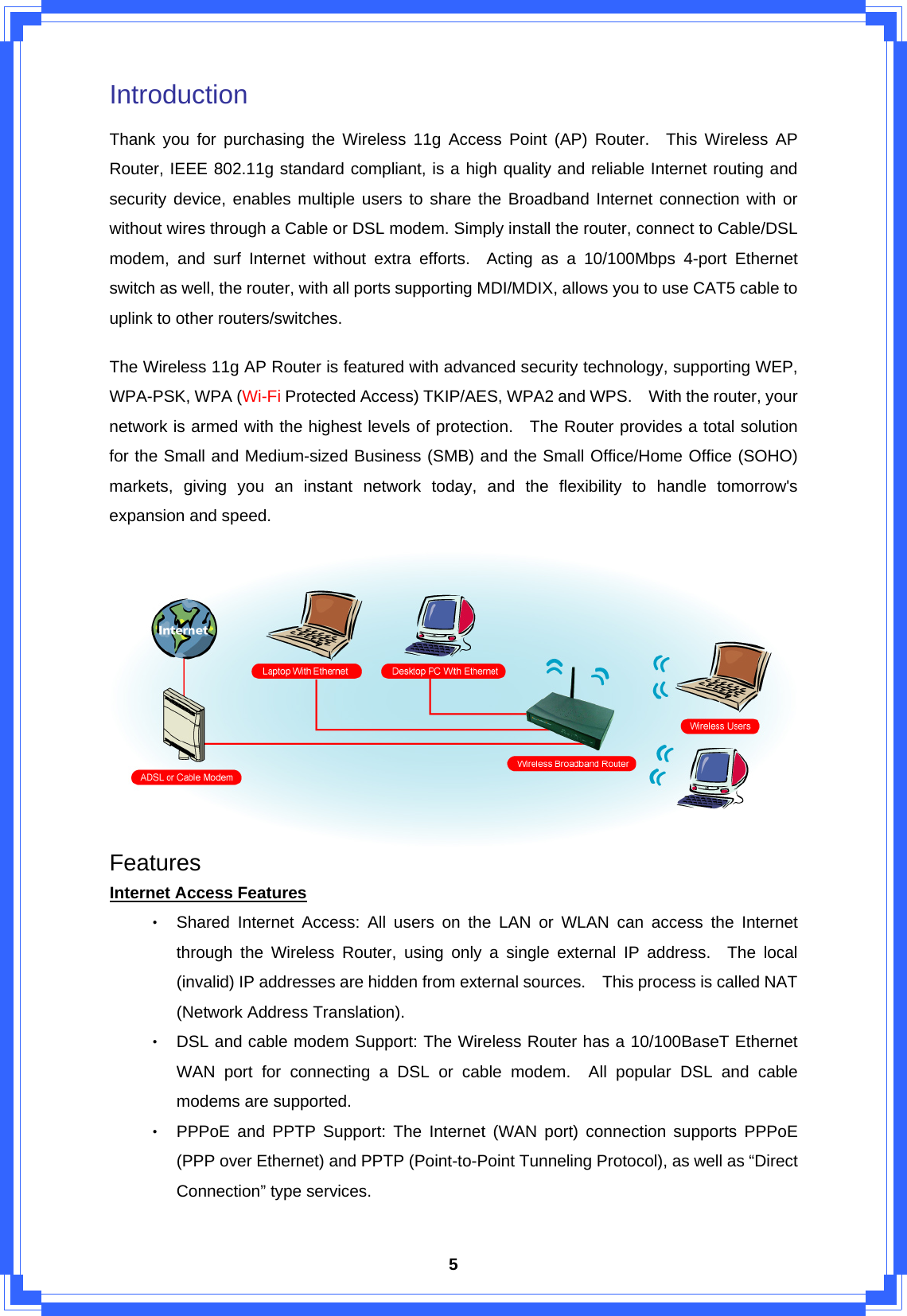  5Introduction  Thank you for purchasing the Wireless 11g Access Point (AP) Router.  This Wireless AP Router, IEEE 802.11g standard compliant, is a high quality and reliable Internet routing and security device, enables multiple users to share the Broadband Internet connection with or without wires through a Cable or DSL modem. Simply install the router, connect to Cable/DSL modem, and surf Internet without extra efforts.  Acting as a 10/100Mbps 4-port Ethernet switch as well, the router, with all ports supporting MDI/MDIX, allows you to use CAT5 cable to uplink to other routers/switches.   The Wireless 11g AP Router is featured with advanced security technology, supporting WEP, WPA-PSK, WPA (Wi-Fi Protected Access) TKIP/AES, WPA2 and WPS.    With the router, your network is armed with the highest levels of protection.   The Router provides a total solution for the Small and Medium-sized Business (SMB) and the Small Office/Home Office (SOHO) markets, giving you an instant network today, and the flexibility to handle tomorrow&apos;s expansion and speed.    Features Internet Access Features ‧ Shared Internet Access: All users on the LAN or WLAN can access the Internet through the Wireless Router, using only a single external IP address.  The local (invalid) IP addresses are hidden from external sources.    This process is called NAT (Network Address Translation). ‧ DSL and cable modem Support: The Wireless Router has a 10/100BaseT Ethernet WAN port for connecting a DSL or cable modem.  All popular DSL and cable modems are supported. ‧ PPPoE and PPTP Support: The Internet (WAN port) connection supports PPPoE (PPP over Ethernet) and PPTP (Point-to-Point Tunneling Protocol), as well as “Direct Connection” type services. 