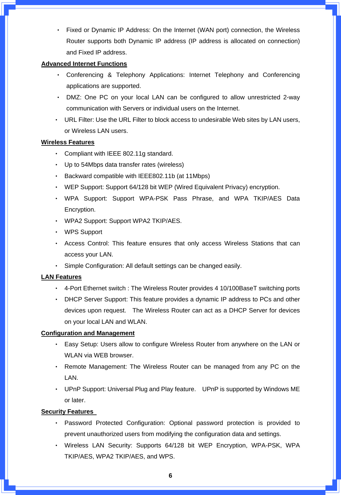  6‧ Fixed or Dynamic IP Address: On the Internet (WAN port) connection, the Wireless Router supports both Dynamic IP address (IP address is allocated on connection) and Fixed IP address. Advanced Internet Functions ‧ Conferencing &amp; Telephony Applications: Internet Telephony and Conferencing applications are supported. ‧ DMZ: One PC on your local LAN can be configured to allow unrestricted 2-way communication with Servers or individual users on the Internet. ‧ URL Filter: Use the URL Filter to block access to undesirable Web sites by LAN users, or Wireless LAN users. Wireless Features ‧ Compliant with IEEE 802.11g standard. ‧ Up to 54Mbps data transfer rates (wireless) ‧ Backward compatible with IEEE802.11b (at 11Mbps) ‧ WEP Support: Support 64/128 bit WEP (Wired Equivalent Privacy) encryption. ‧ WPA Support: Support WPA-PSK Pass Phrase, and WPA TKIP/AES Data Encryption. ‧ WPA2 Support: Support WPA2 TKIP/AES. ‧ WPS Support ‧ Access Control: This feature ensures that only access Wireless Stations that can access your LAN. ‧ Simple Configuration: All default settings can be changed easily.   LAN Features ‧ 4-Port Ethernet switch : The Wireless Router provides 4 10/100BaseT switching ports ‧ DHCP Server Support: This feature provides a dynamic IP address to PCs and other devices upon request.   The Wireless Router can act as a DHCP Server for devices on your local LAN and WLAN. Configuration and Management ‧ Easy Setup: Users allow to configure Wireless Router from anywhere on the LAN or WLAN via WEB browser. ‧ Remote Management: The Wireless Router can be managed from any PC on the LAN. ‧ UPnP Support: Universal Plug and Play feature.    UPnP is supported by Windows ME or later. Security Features   ‧ Password Protected Configuration: Optional password protection is provided to prevent unauthorized users from modifying the configuration data and settings. ‧ Wireless LAN Security: Supports 64/128 bit WEP Encryption, WPA-PSK, WPA TKIP/AES, WPA2 TKIP/AES, and WPS. 