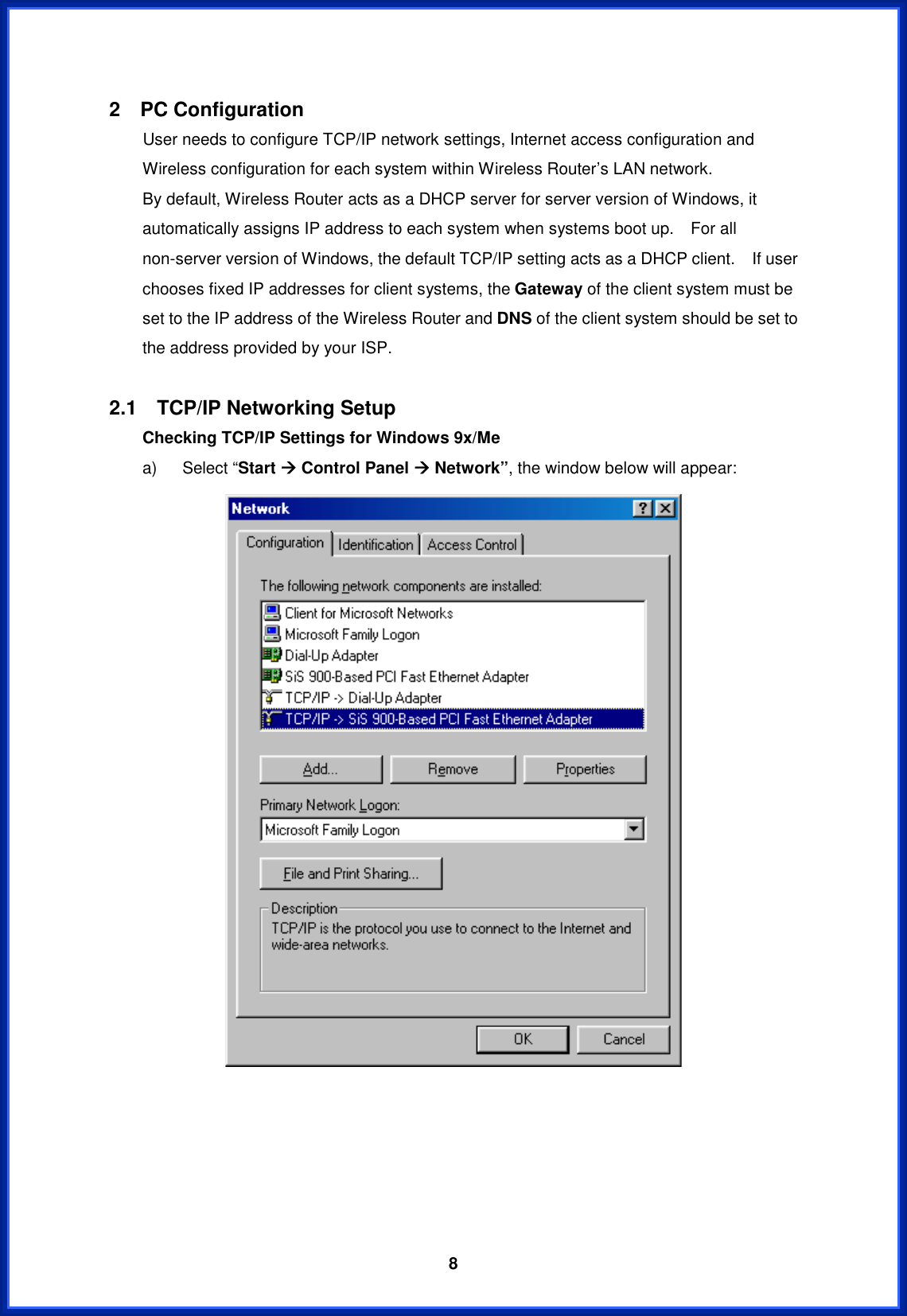  82  PC Configuration         User needs to configure TCP/IP network settings, Internet access configuration and Wireless configuration for each system within Wireless Router’s LAN network.       By default, Wireless Router acts as a DHCP server for server version of Windows, it automatically assigns IP address to each system when systems boot up.    For all non-server version of Windows, the default TCP/IP setting acts as a DHCP client.    If user chooses fixed IP addresses for client systems, the Gateway of the client system must be set to the IP address of the Wireless Router and DNS of the client system should be set to the address provided by your ISP. 2.1  TCP/IP Networking Setup Checking TCP/IP Settings for Windows 9x/Me   a)   Select “Start Æ Control Panel Æ Network”, the window below will appear: 