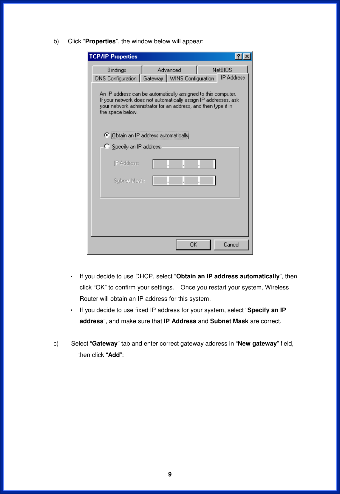  9b)  Click “Properties”, the window below will appear: Θ! If you decide to use DHCP, select “Obtain an IP address automatically”, then click “OK” to confirm your settings.    Once you restart your system, Wireless Router will obtain an IP address for this system. Θ! If you decide to use fixed IP address for your system, select “Specify an IP address”, and make sure that IP Address and Subnet Mask are correct.     c)    Select “Gateway” tab and enter correct gateway address in “New gateway” field, then click “Add”: