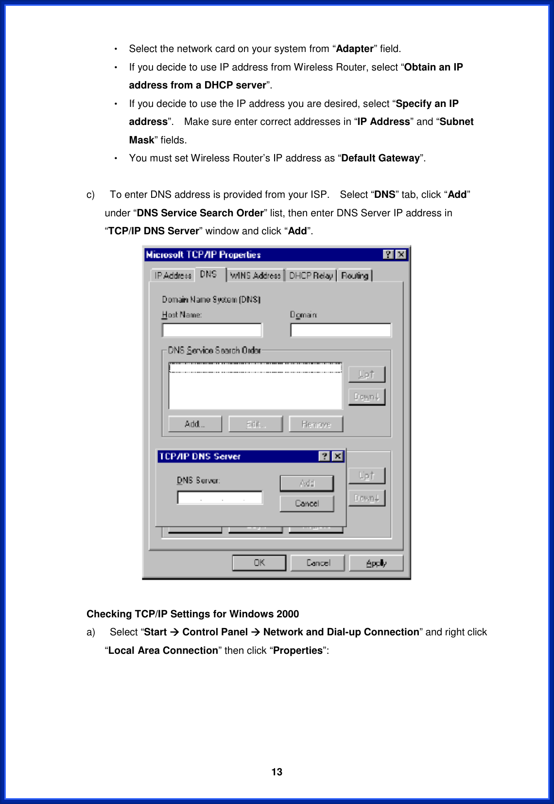  13Θ! Select the network card on your system from “Adapter” field. Θ! If you decide to use IP address from Wireless Router, select “Obtain an IP address from a DHCP server”.Θ! If you decide to use the IP address you are desired, select “Specify an IP address”.    Make sure enter correct addresses in “IP Address” and “Subnet Mask” fields. Θ! You must set Wireless Router’s IP address as “Default Gateway”.   c)    To enter DNS address is provided from your ISP.    Select “DNS” tab, click “Add”under “DNS Service Search Order” list, then enter DNS Server IP address in “TCP/IP DNS Server” window and click “Add”.Checking TCP/IP Settings for Windows 2000 a)  Select “Start Æ Control Panel Æ Network and Dial-up Connection” and right click “Local Area Connection” then click “Properties”: