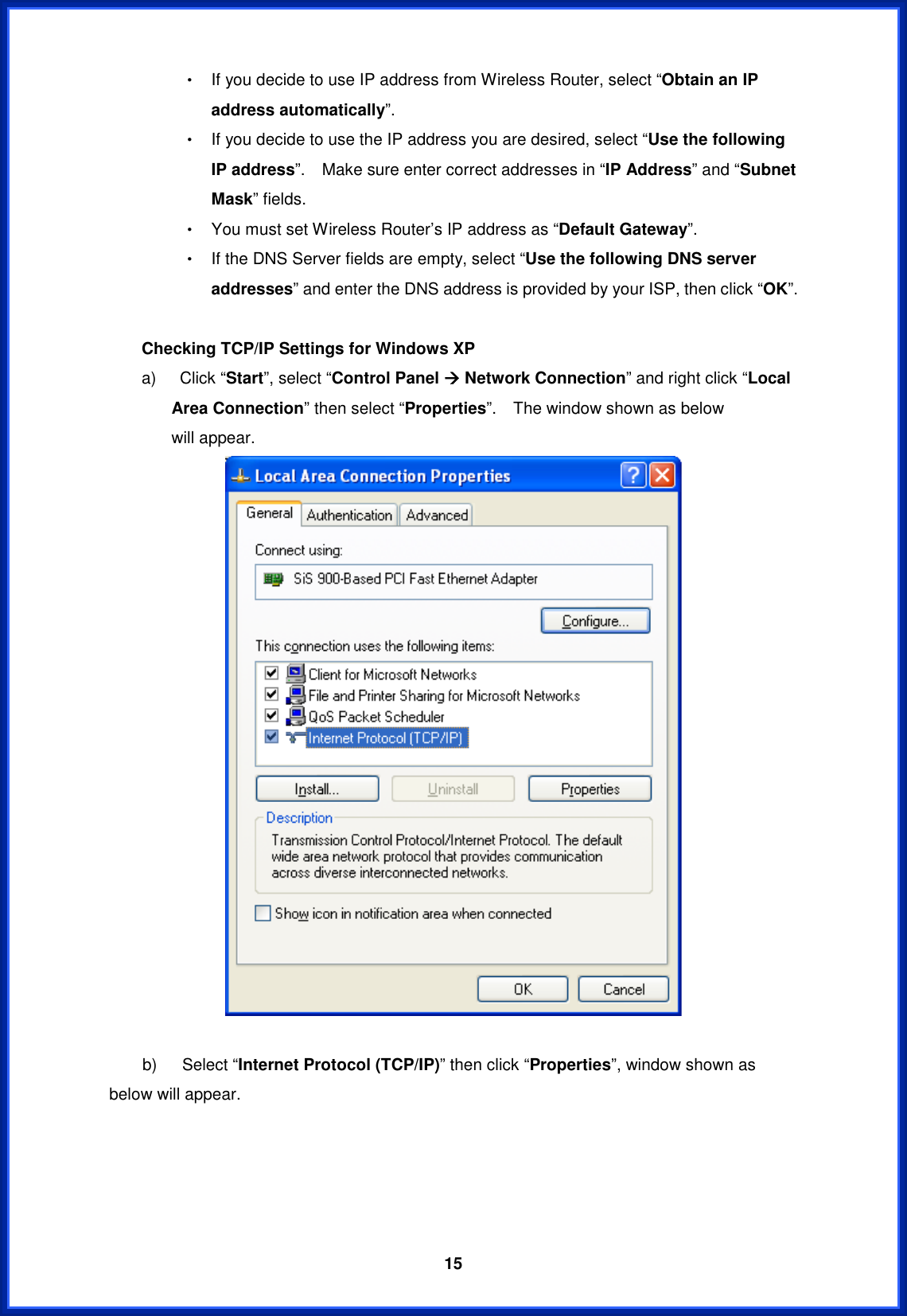  15Θ! If you decide to use IP address from Wireless Router, select “Obtain an IP address automatically”.Θ! If you decide to use the IP address you are desired, select “Use the following IP address”.    Make sure enter correct addresses in “IP Address” and “Subnet Mask” fields. Θ! You must set Wireless Router’s IP address as “Default Gateway”.Θ! If the DNS Server fields are empty, select “Use the following DNS server addresses” and enter the DNS address is provided by your ISP, then click “OK”. Checking TCP/IP Settings for Windows XP a)  Click “Start”, select “Control Panel Æ Network Connection” and right click “Local Area Connection” then select “Properties”.  The window shown as below       will appear. b)   Select “Internet Protocol (TCP/IP)” then click “Properties”, window shown as below will appear. 