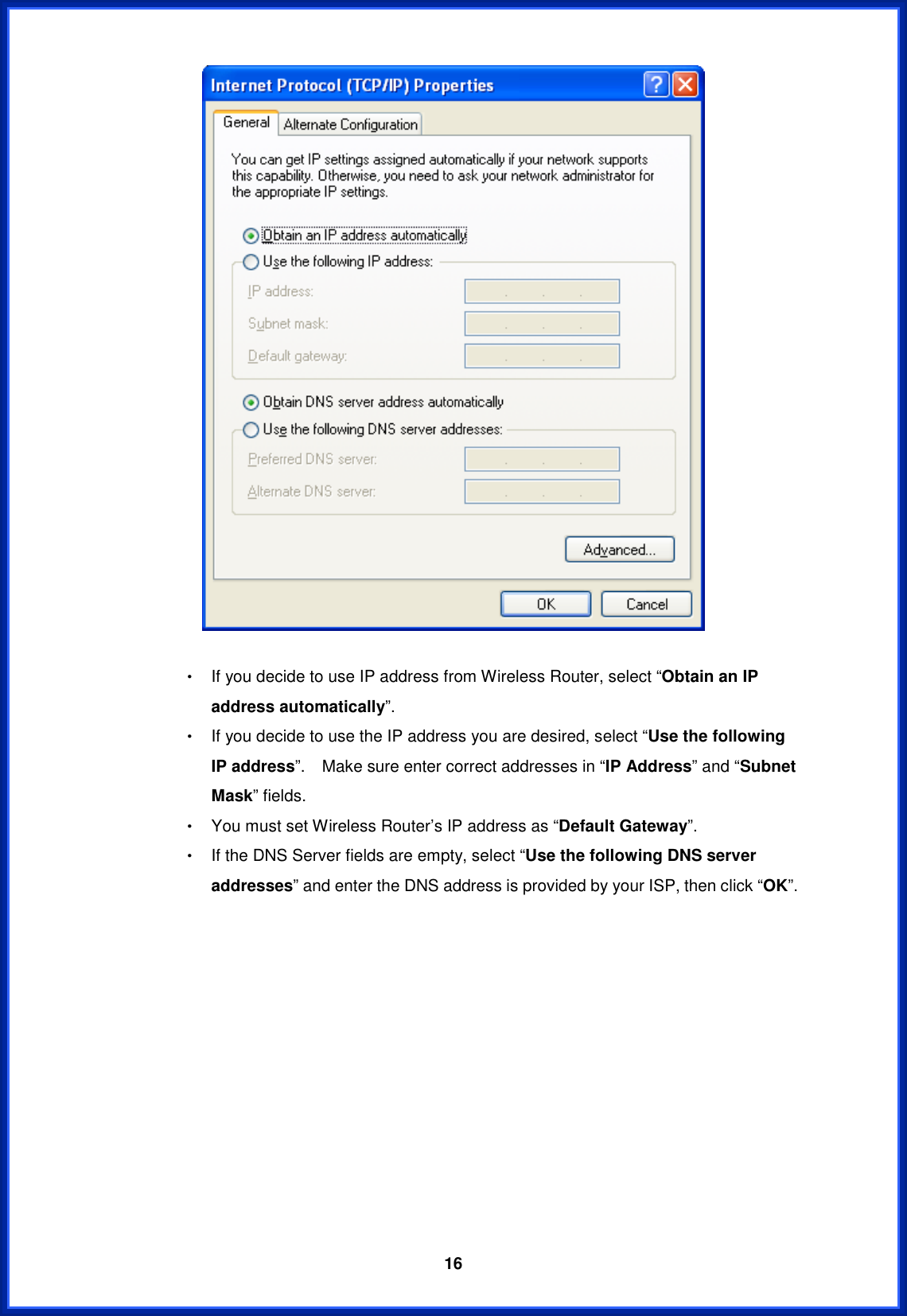  16Θ! If you decide to use IP address from Wireless Router, select “Obtain an IP address automatically”.Θ! If you decide to use the IP address you are desired, select “Use the following IP address”.    Make sure enter correct addresses in “IP Address” and “Subnet Mask” fields. Θ! You must set Wireless Router’s IP address as “Default Gateway”.Θ! If the DNS Server fields are empty, select “Use the following DNS server addresses” and enter the DNS address is provided by your ISP, then click “OK”. 