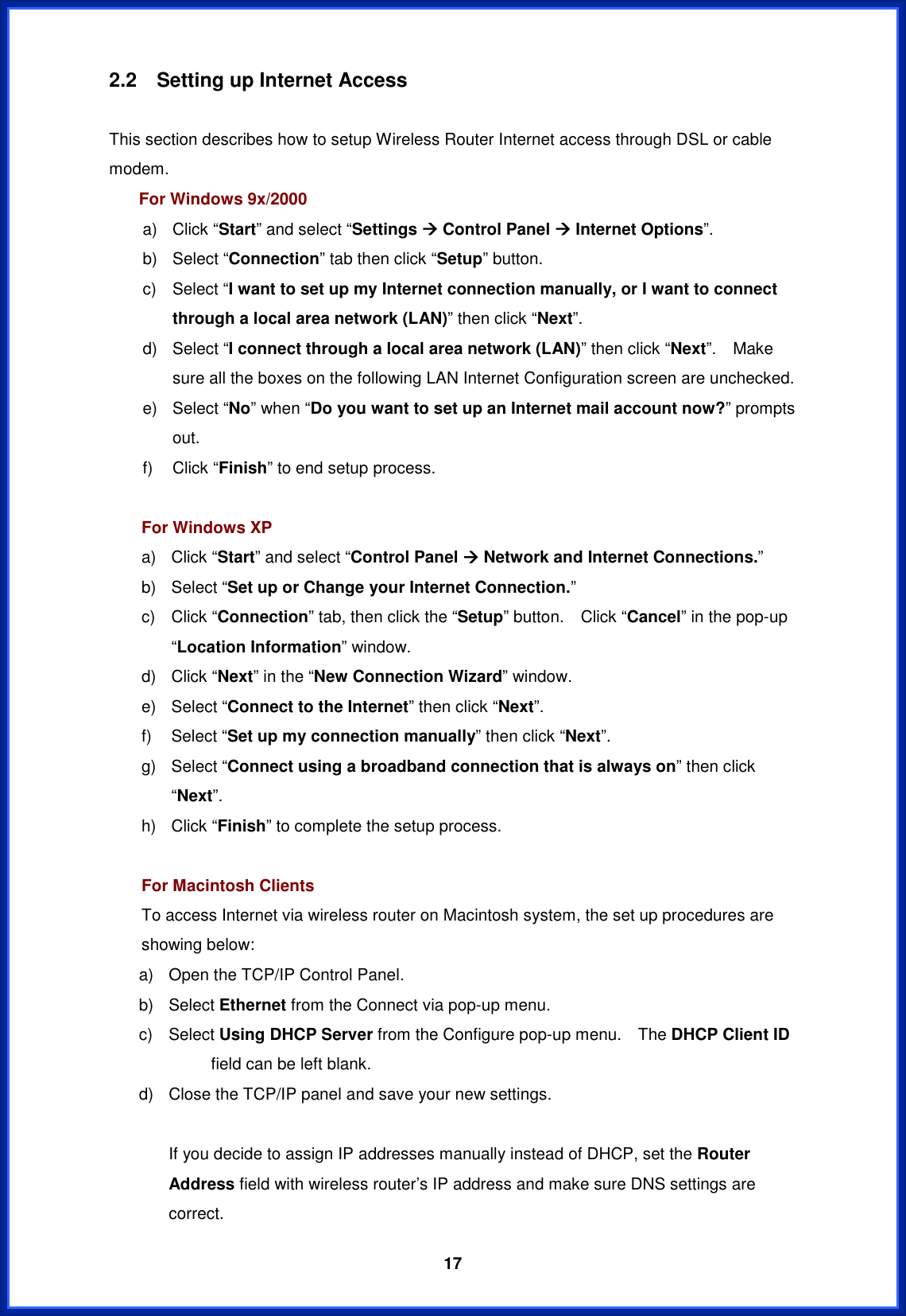  172.2  Setting up Internet Access This section describes how to setup Wireless Router Internet access through DSL or cable modem. For Windows 9x/2000 a) Click “Start” and select “Settings Æ Control Panel Æ Internet Options”.b) Select “Connection” tab then click “Setup” button. c) Select “I want to set up my Internet connection manually, or I want to connect through a local area network (LAN)” then click “Next”.d) Select “I connect through a local area network (LAN)” then click “Next”.  Make sure all the boxes on the following LAN Internet Configuration screen are unchecked. e) Select “No” when “Do you want to set up an Internet mail account now?” prompts out.f) Click “Finish” to end setup process. For Windows XP a) Click “Start” and select “Control Panel Æ Network and Internet Connections.”b) Select “Set up or Change your Internet Connection.”c) Click “Connection” tab, then click the “Setup” button.  Click “Cancel” in the pop-up “Location Information” window. d) Click “Next” in the “New Connection Wizard” window. e) Select “Connect to the Internet” then click “Next”.f) Select “Set up my connection manually” then click “Next”.g) Select “Connect using a broadband connection that is always on” then click “Next”.h) Click “Finish” to complete the setup process. For Macintosh Clients To access Internet via wireless router on Macintosh system, the set up procedures are showing below: a)  Open the TCP/IP Control Panel. b) Select Ethernet from the Connect via pop-up menu. c) Select Using DHCP Server from the Configure pop-up menu.    The DHCP Client IDfield can be left blank. d)  Close the TCP/IP panel and save your new settings. If you decide to assign IP addresses manually instead of DHCP, set the Router Address field with wireless router’s IP address and make sure DNS settings are correct. 