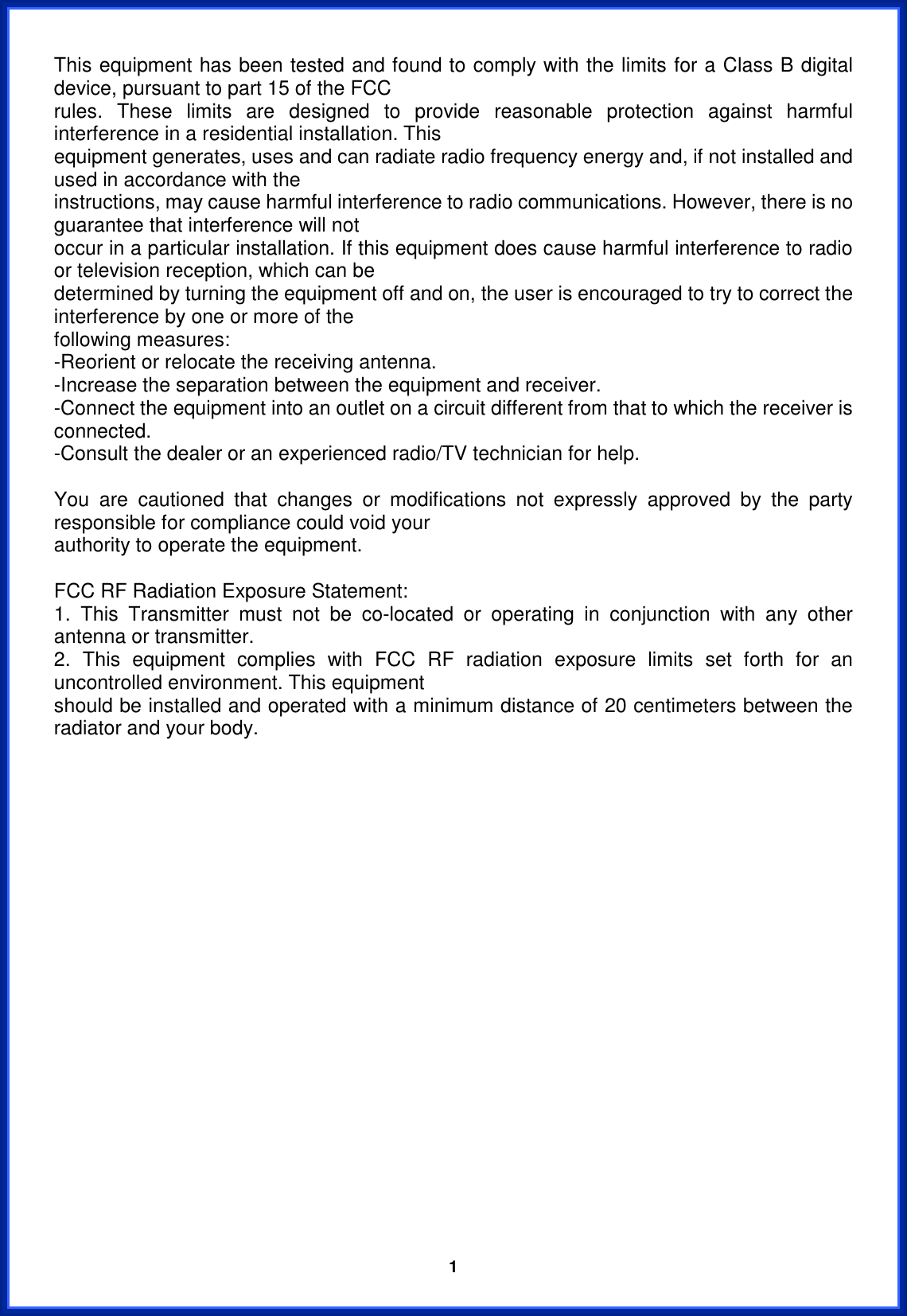  1This equipment has been tested and found to comply with the limits for a Class B digital device, pursuant to part 15 of the FCC rules. These limits are designed to provide reasonable protection against harmful interference in a residential installation. This equipment generates, uses and can radiate radio frequency energy and, if not installed and used in accordance with the instructions, may cause harmful interference to radio communications. However, there is no guarantee that interference will not occur in a particular installation. If this equipment does cause harmful interference to radio or television reception, which can be determined by turning the equipment off and on, the user is encouraged to try to correct the interference by one or more of the following measures: -Reorient or relocate the receiving antenna. -Increase the separation between the equipment and receiver. -Connect the equipment into an outlet on a circuit different from that to which the receiver is connected. -Consult the dealer or an experienced radio/TV technician for help. You are cautioned that changes or modifications not expressly approved by the party responsible for compliance could void your authority to operate the equipment. FCC RF Radiation Exposure Statement: 1. This Transmitter must not be co-located or operating in conjunction with any other antenna or transmitter. 2. This equipment complies with FCC RF radiation exposure limits set forth for an uncontrolled environment. This equipment should be installed and operated with a minimum distance of 20 centimeters between the radiator and your body. 
