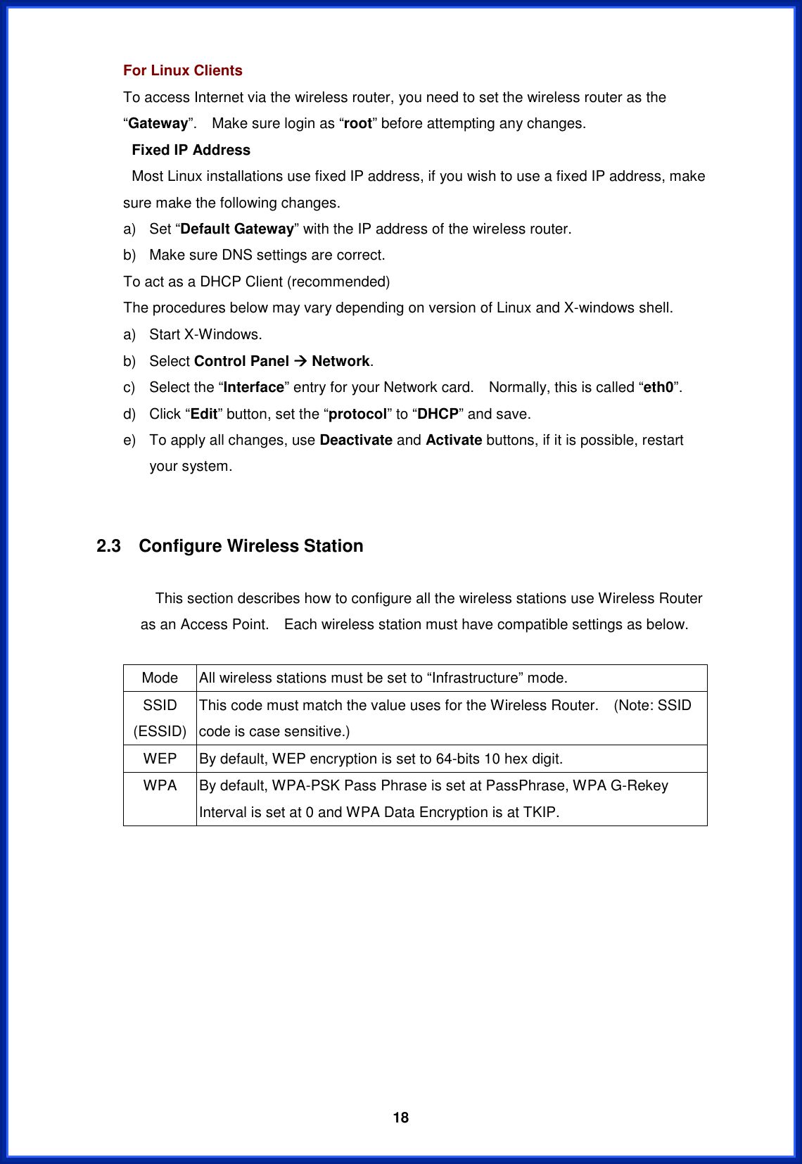  18For Linux Clients To access Internet via the wireless router, you need to set the wireless router as the “Gateway”.    Make sure login as “root” before attempting any changes.  Fixed IP Address   Most Linux installations use fixed IP address, if you wish to use a fixed IP address, make sure make the following changes. a) Set “Default Gateway” with the IP address of the wireless router. b)  Make sure DNS settings are correct. To act as a DHCP Client (recommended) The procedures below may vary depending on version of Linux and X-windows shell. a) Start X-Windows. b) Select Control Panel Æ Network.c)  Select the “Interface” entry for your Network card.    Normally, this is called “eth0”. d) Click “Edit” button, set the “protocol” to “DHCP” and save. e)  To apply all changes, use Deactivate and Activate buttons, if it is possible, restart your system. 2.3  Configure Wireless Station                 This section describes how to configure all the wireless stations use Wireless Router as an Access Point.    Each wireless station must have compatible settings as below. Mode  All wireless stations must be set to “Infrastructure” mode. SSID (ESSID) This code must match the value uses for the Wireless Router.    (Note: SSID code is case sensitive.) WEP  By default, WEP encryption is set to 64-bits 10 hex digit. WPA  By default, WPA-PSK Pass Phrase is set at PassPhrase, WPA G-Rekey Interval is set at 0 and WPA Data Encryption is at TKIP. 