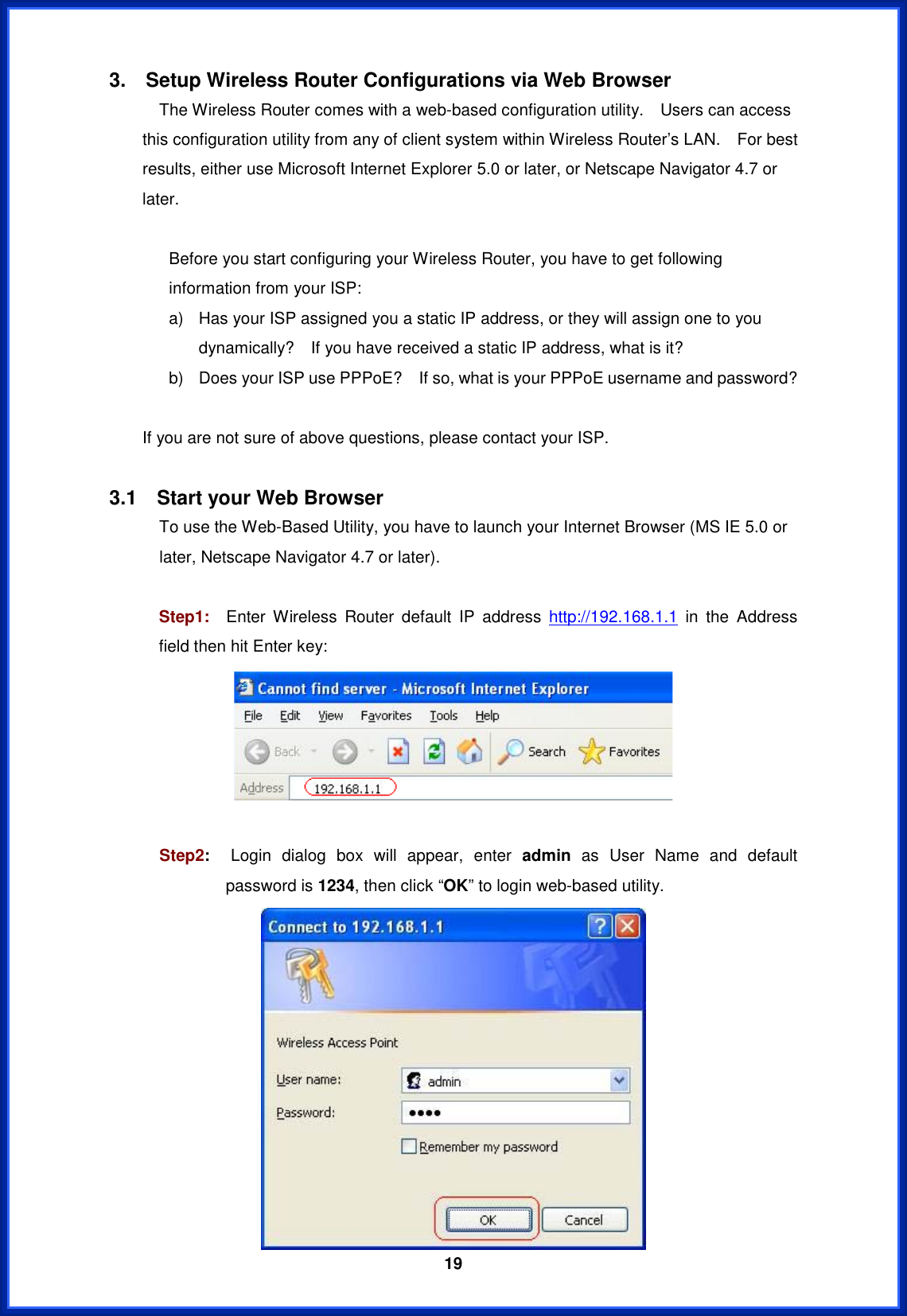  193.    Setup Wireless Router Configurations via Web Browser             The Wireless Router comes with a web-based configuration utility.    Users can access this configuration utility from any of client system within Wireless Router’s LAN.    For best results, either use Microsoft Internet Explorer 5.0 or later, or Netscape Navigator 4.7 or later. Before you start configuring your Wireless Router, you have to get following information from your ISP: a)  Has your ISP assigned you a static IP address, or they will assign one to you dynamically?    If you have received a static IP address, what is it? b)  Does your ISP use PPPoE?    If so, what is your PPPoE username and password? If you are not sure of above questions, please contact your ISP. 3.1  Start your Web Browser             To use the Web-Based Utility, you have to launch your Internet Browser (MS IE 5.0 or later, Netscape Navigator 4.7 or later).     Step1:  Enter Wireless Router default IP address http://192.168.1.1 in the Address field then hit Enter key: Step2:  Login dialog box will appear, enter admin as User Name and default password is 1234, then click “OK” to login web-based utility. 