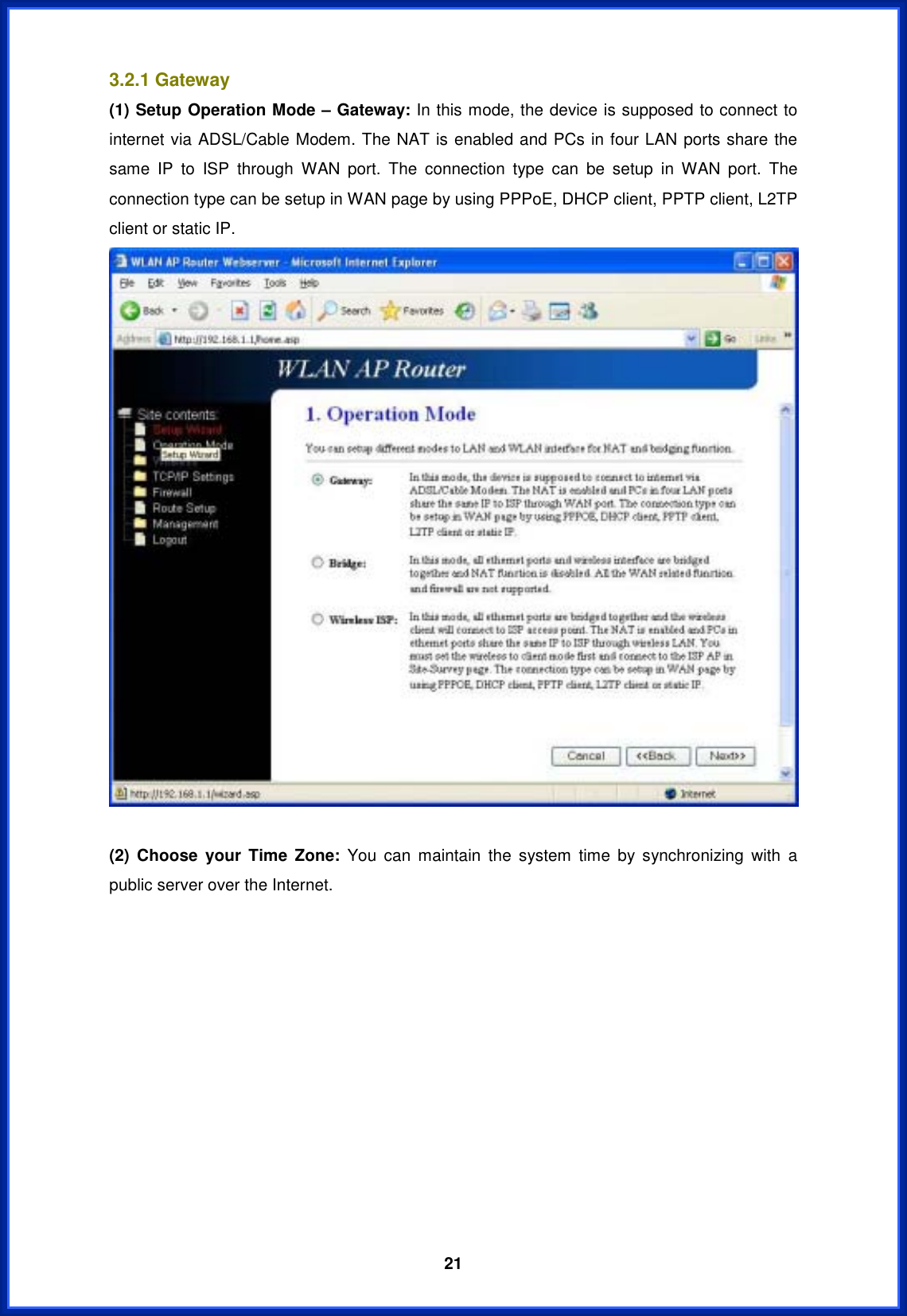  213.2.1 Gateway (1) Setup Operation Mode – Gateway: In this mode, the device is supposed to connect to internet via ADSL/Cable Modem. The NAT is enabled and PCs in four LAN ports share the same IP to ISP through WAN port. The connection type can be setup in WAN port. The connection type can be setup in WAN page by using PPPoE, DHCP client, PPTP client, L2TP client or static IP. (2) Choose your Time Zone: You can maintain the system time by synchronizing with a public server over the Internet. 