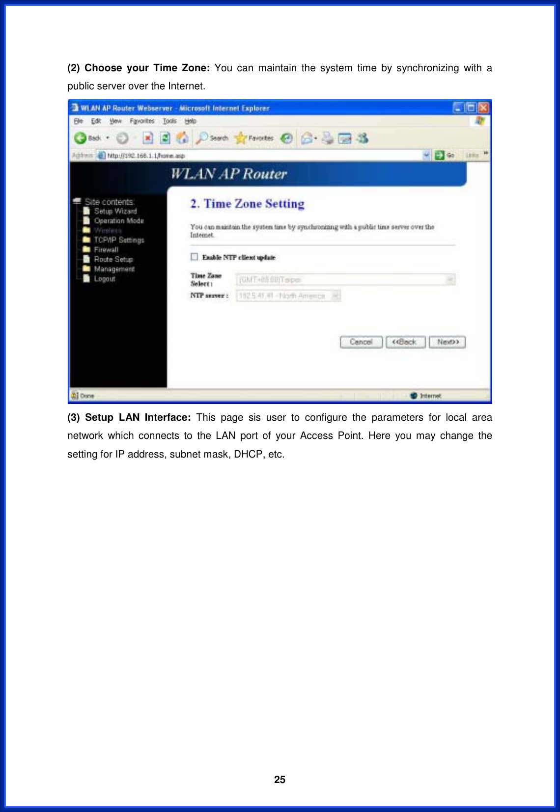  25(2) Choose your Time Zone: You can maintain the system time by synchronizing with a public server over the Internet. (3) Setup LAN Interface: This page sis user to configure the parameters for local area network which connects to the LAN port of your Access Point. Here you may change the setting for IP address, subnet mask, DHCP, etc. 