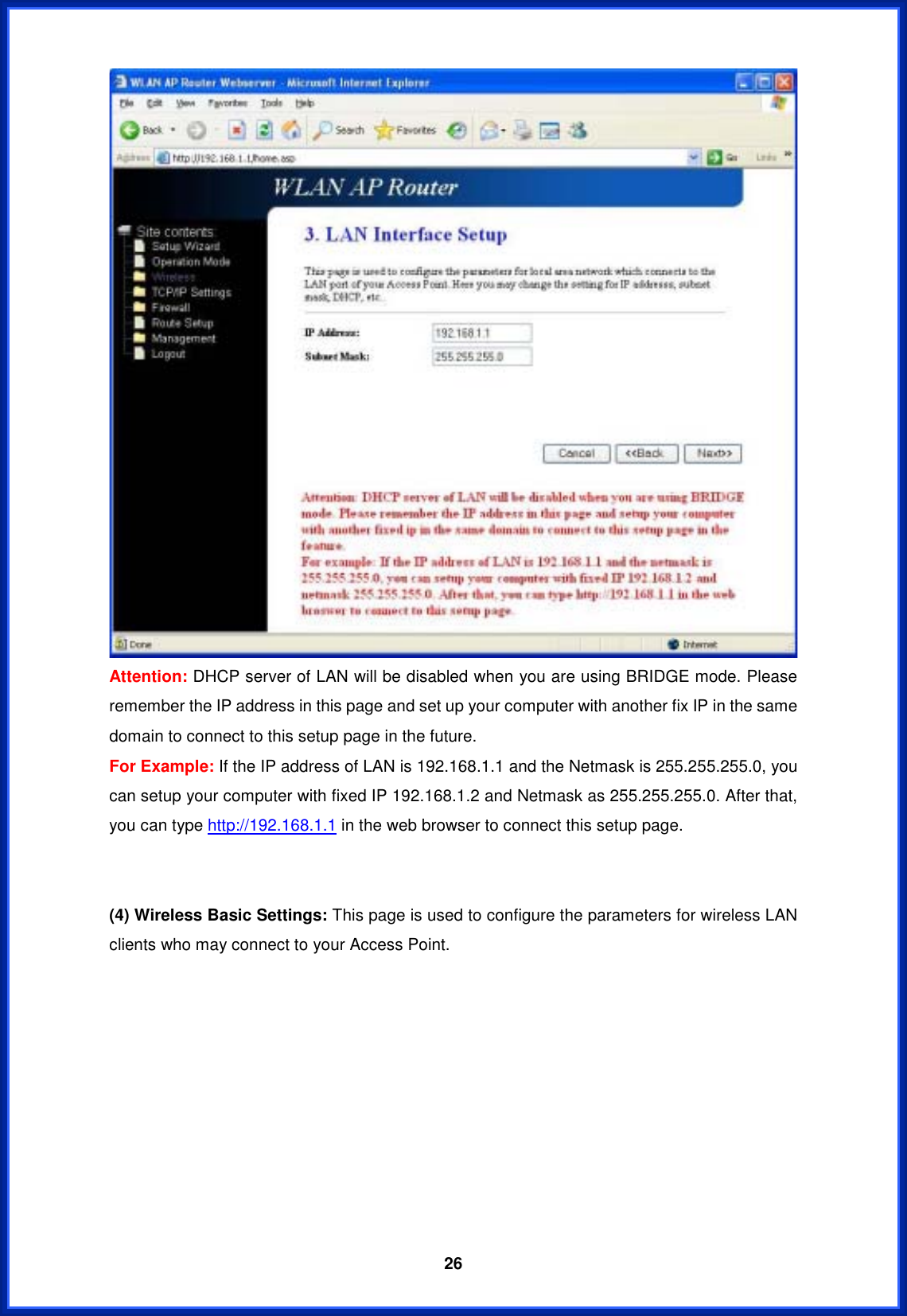  26Attention: DHCP server of LAN will be disabled when you are using BRIDGE mode. Please remember the IP address in this page and set up your computer with another fix IP in the same domain to connect to this setup page in the future. For Example: If the IP address of LAN is 192.168.1.1 and the Netmask is 255.255.255.0, you can setup your computer with fixed IP 192.168.1.2 and Netmask as 255.255.255.0. After that, you can type http://192.168.1.1 in the web browser to connect this setup page. (4) Wireless Basic Settings: This page is used to configure the parameters for wireless LAN clients who may connect to your Access Point.   