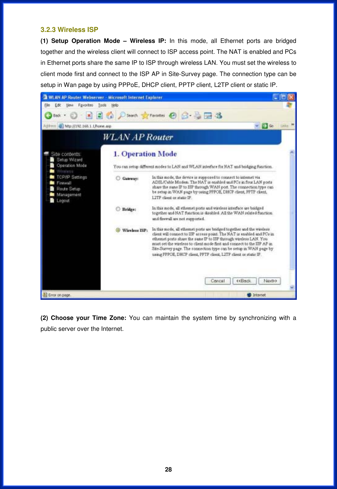  283.2.3 Wireless ISP (1) Setup Operation Mode – Wireless IP: In this mode, all Ethernet ports are bridged together and the wireless client will connect to ISP access point. The NAT is enabled and PCs in Ethernet ports share the same IP to ISP through wireless LAN. You must set the wireless to client mode first and connect to the ISP AP in Site-Survey page. The connection type can be setup in Wan page by using PPPoE, DHCP client, PPTP client, L2TP client or static IP. (2) Choose your Time Zone: You can maintain the system time by synchronizing with a public server over the Internet. 